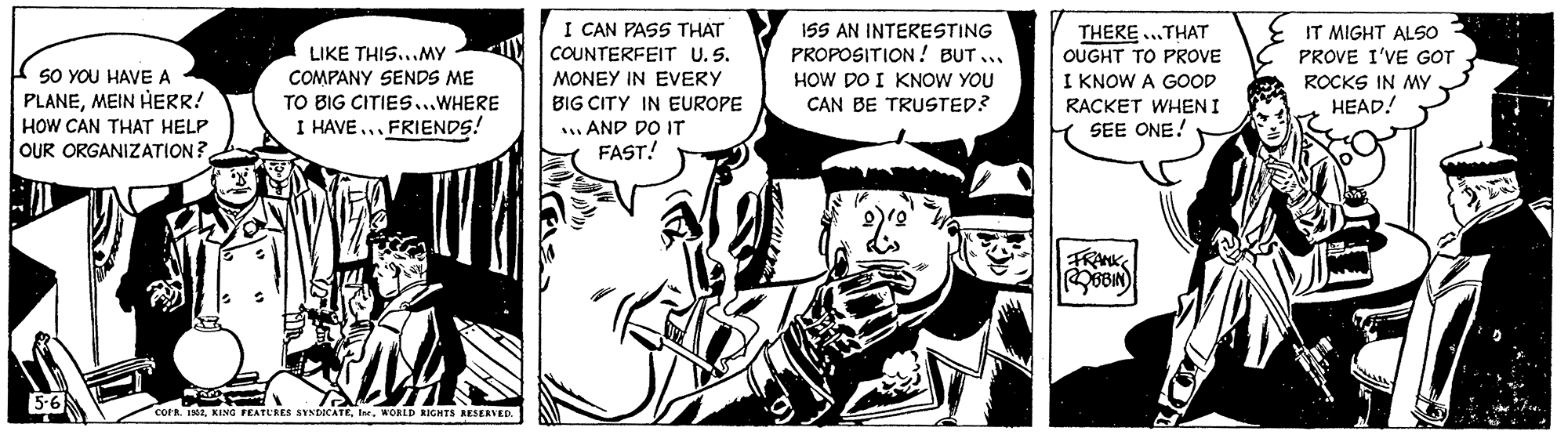 Monochrome OCR: I CAN PASS THAT 15S AN INTERESTING PROPOSITION! BUT ... HOW DO I KNOW YOU CAN BE TRUSTED? THERE .THAT OUGHT TO PROVE I KNOW A GOOD IT MIGHT ALSO PROVE I'VE GOT LIKE THIS...MY SO YOU HAVE A PLANEMEIN HERR! HOW CAN THAT HELP OUR ORGANIZATION? COUNTERFEIT U.S. MONEY IN EVERY BIG CITY IN EUROPE . AND DO IT FAST! COMPANY SENDS ME ROCKS IN MY TO BIG CITIES...WHERE RACKET WHEN I HEAD! I HAVE ... FRIENDS! SEE ONE! 5-6 . KING FEATURES SYNDICATEWORLD RIGHTS RESERVED. I CAN PASS THAT 15S AN INTERESTING PROPOSITION! BUT ... HOW DO I KNOW YOU CAN BE TRUSTED? THERE .THAT OUGHT TO PROVE I KNOW A GOOD IT MIGHT ALSO PROVE I'VE GOT LIKE THIS...MY SO YOU HAVE A PLANEMEIN HERR! HOW CAN THAT HELP OUR ORGANIZATION? COUNTERFEIT U.S. MONEY IN EVERY BIG CITY IN EUROPE . AND DO IT FAST! COMPANY SENDS ME ROCKS IN MY TO BIG CITIES...WHERE RACKET WHEN I HEAD! I HAVE ... FRIENDS! SEE ONE! 5-6 . KING FEATURES SYNDICATEWORLD RIGHTS RESERVED.