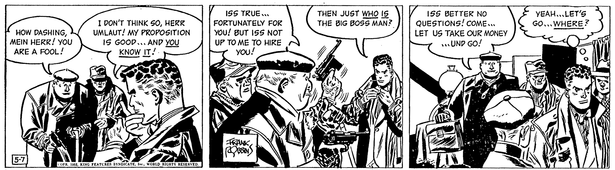 Line OCR: ISS TRUE ... THEN JUST WHO IS THE BIG BOSS MAN? 1SS BETTER NO YEAH..LET'S I DON'T THINK SOHERR UMLAUT! MY PROPOSITION IS GOOD... AND YOU KNOW IT! FORTUNATELY FOR QUESTIONS! COME... GO... WHERE? HOW DASHINGMEIN HERR! YOU ARE A FOOL! YOU! BUT IS NOT LET US TAKE OUR MONEY UP TO ME TO HIRE ...UND GO! YOU! FRANK5-7 OPR. 1982KING FEATURES SYNDKATE. In. WORLD RIGHTS RESERVED ISS TRUE ... THEN JUST WHO IS THE BIG BOSS MAN? 1SS BETTER NO YEAH..LET'S I DON'T THINK SOHERR UMLAUT! MY PROPOSITION IS GOOD... AND YOU KNOW IT! FORTUNATELY FOR QUESTIONS! COME... GO... WHERE? HOW DASHINGMEIN HERR! YOU ARE A FOOL! YOU! BUT IS NOT LET US TAKE OUR MONEY UP TO ME TO HIRE ...UND GO! YOU! FRANK5-7 OPR. 1982KING FEATURES SYNDKATE. In. WORLD RIGHTS RESERVED