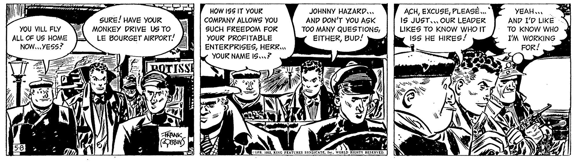 Monochrome OCR: SURE! HAVE YOUR MONKEY DRIVE US TO LE BOURGET AIRPORT! HOW ISS IT YOUR COMPANY ALLOWS YOU SUCH FREEDOM FOR JOHNNY HAZARD... AND DON'T YOU ASK TOO MANY QUESTIONSBUD! ACHPLEASE. IS JUST... OUR LEADER LIKES TO KNOW WHO IT ISS HE HIRESs! YEAH... AND I'D LIKE TO KNOW WHO YOU VILL FLY ALL OF US HOME I'M WORKING YOUR PROFITABLE ENTERPRISESHERR.. YOUR NAME 1s...? NOW...YESS? FOR! ROTISSE TKANK 5-8 . COPR. 1SURE! HAVE YOUR MONKEY DRIVE US TO LE BOURGET AIRPORT! HOW ISS IT YOUR COMPANY ALLOWS YOU SUCH FREEDOM FOR JOHNNY HAZARD... AND DON'T YOU ASK TOO MANY QUESTIONSBUD! ACHPLEASE. IS JUST... OUR LEADER LIKES TO KNOW WHO IT ISS HE HIRESs! YEAH... AND I'D LIKE TO KNOW WHO YOU VILL FLY ALL OF US HOME I'M WORKING YOUR PROFITABLE ENTERPRISESHERR.. YOUR NAME 1s...? NOW...YESS? FOR! ROTISSE TKANK 5-8 . COPR. 1KING FEATURES SYNDICATE