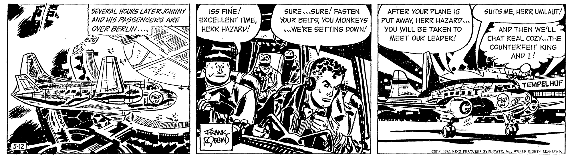 Comics OCR: ISS FINE! SURE ...SURE! FASTEN YOUR BELTSYOU MONKEYS WE'RE SETTING DOWN! SEVERAL HOURS LATER JOHNNY AFTER YOUR PLANE IS PUT AWAYHERR HAZARD... YOU WILL BE TAKEN TO MEET OUR LEADER! SUITS MEHERR UMLAUT! AND HIS PASSENGERS ARE EXCELLENT TIMEHERR HAZARP! AND THEN WE'LL CHAT KEAL COZY...THE OVER BERLIN.... COUNTERFEIT KING AND I! TEMPELHOF FRANK 5-12 COPR. KA. KING FEATURES YNUATKler. WURLP EIGHT kkERVE ISS FINE! SURE ...SURE! FASTEN YOUR BELTSYOU MONKEYS WE'RE SETTING DOWN! SEVERAL HOURS LATER JOHNNY AFTER YOUR PLANE IS PUT AWAYHERR HAZARD... YOU WILL BE TAKEN TO MEET OUR LEADER! SUITS MEHERR UMLAUT! AND HIS PASSENGERS ARE EXCELLENT TIMEHERR HAZARP! AND THEN WE'LL CHAT KEAL COZY...THE OVER BERLIN.... COUNTERFEIT KING AND I! TEMPELHOF FRANK 5-12 COPR. KA. KING FEATURES YNUATKler. WURLP EIGHT kkERVE