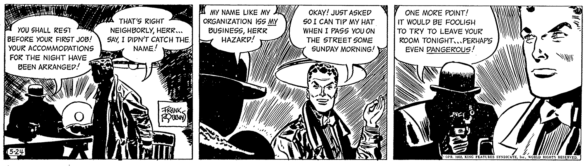 Drawing OCR: MY NAME LIKE MY ORGANIZATION ISS MY BUSINESSHERR HAZARD! OKAY! JUST ASKED SO I CAN TIP MY HAT WHEN I PASS YOU ON ONE MORE POpINT! Ad THAT'S RIGHT IT WOULD BE FOOLISH YOU SHALL REST BEFORE YOUR FIRST JOB! NEIGHBORLYHERR... SAYI DIPN'T CATCH THE NAME! TO TRY TO LEAVE YOUR THE STREET SOME SUNDAY MORNING! ROOM TONIGHT...PERHAPS EVEN DANGEROUS! YOUR ACCOMMODATIONS FOR THE NIGHT HAVE BEEN ARRANGED! FRANKS 5-24 OFR. 2MY NAME LIKE MY ORGANIZATION ISS MY BUSINESSHERR HAZARD! OKAY! JUST ASKED SO I CAN TIP MY HAT WHEN I PASS YOU ON ONE MORE POpINT! Ad THAT'S RIGHT IT WOULD BE FOOLISH YOU SHALL REST BEFORE YOUR FIRST JOB! NEIGHBORLYHERR... SAYI DIPN'T CATCH THE NAME! TO TRY TO LEAVE YOUR THE STREET SOME SUNDAY MORNING! ROOM TONIGHT...PERHAPS EVEN DANGEROUS! YOUR ACCOMMODATIONS FOR THE NIGHT HAVE BEEN ARRANGED! FRANKS 5-24 OFR. 2KING PEATLRES SYNIICATEWORLD RIGHTS RESENVED