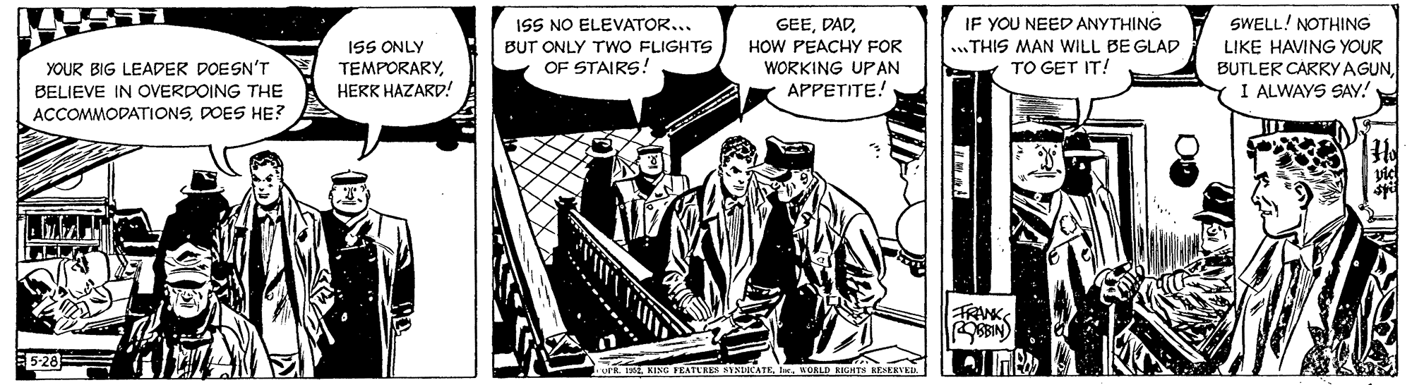Line art OCR: ISS NO ELEVATOR... GEEIF YOU NEED ANYTHING SWELL! NOTHING .THIS MAN WILL BE GLAD LIKE HAVING YOUR BUTLER CARRYAGUNI ALWAYS SAY! ISS ONLY BUT ONLY TWO FLIGHTS OF STAIRS! HOW PEACHY FOR WORKING UPAN APPETITE! TO GET IT! YOUR BIG LEADER DOESN'T BELIEVE IN OVERDOING THE ACCOMMODATIONSDOES HE? TEMPORARYHERK HAZARD! FRANKS SIN 5-28 KING FEATURES SYSRCATEWOALD RIGHTS BESERVE ISS NO ELEVATOR... GEEIF YOU NEED ANYTHING SWELL! NOTHING .THIS MAN WILL BE GLAD LIKE HAVING YOUR BUTLER CARRYAGUNI ALWAYS SAY! ISS ONLY BUT ONLY TWO FLIGHTS OF STAIRS! HOW PEACHY FOR WORKING UPAN APPETITE! TO GET IT! YOUR BIG LEADER DOESN'T BELIEVE IN OVERDOING THE ACCOMMODATIONSDOES HE? TEMPORARYHERK HAZARD! FRANKS SIN 5-28 KING FEATURES SYSRCATEWOALD RIGHTS BESERVE