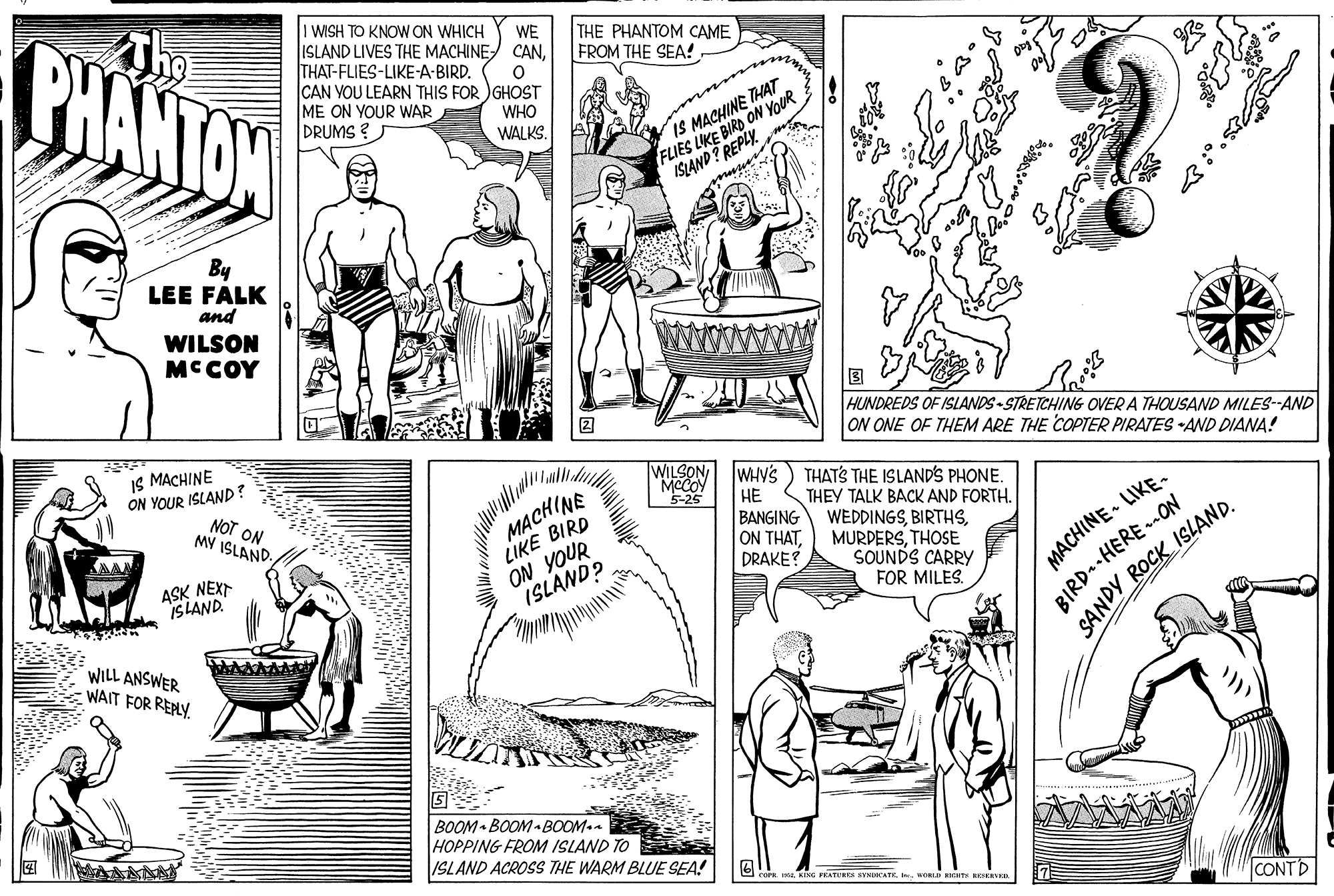 Comic book OCR: The PHANTON 1 WISH TO KNOW ON WHICH ISLAND LIVES THE MACHINE CANTHAT-FLIES-LIKE-A-BIRD. CAN VOU LEARN THIS FOR )GHOST ME ON YOUR WAR DRUMS ? WE THE PHANTOM CAME FROM THE SEA! WHO WALKS. FLIES LKE BIRD ON YOUR ISLAND? REPLY. IS MACHINE THAT By LEE FALK and WILSON MCCOY HUNDREDS OF ISLANDS - STRETCHING OVER A THOUSAND MILES-AND ON ONE OF THEM ARE THE COPTER PIRATES AND DIANA! IS MACHINE ON YOUR ISLAND? NOT ON MY ISLAND. WILSONMCCOY 5-25 MACHINE LIKE BIRD ON YOUR ISLAND? WHY'S ?? BANGING ON THATDRAKE? THATS THE ISLAND'S PHONE. THEY TALK BACK AND FORTH. WEDDINGSTHOSE SOUNDS CARRY FOR MILES. BIRD.-HERE -ON SANDY ROCK ISLAND. ASK NEXT ISLAND. MACHINE LIKE- WILL ANSWER - WAIT FOR REPLY. BOOM BOOM- BOOM.- HOPPING FROM ISLAND TO ISLAND ACROSS THE WARM BLUE SEA! COFR I KING FRATURES SYSDKATEwOLD RNH EN CON NT The PHANTON 1 WISH TO KNOW ON WHICH ISLAND LIVES THE MACHINE CANTHAT-FLIES-LIKE-A-BIRD. CAN VOU LEARN THIS FOR )GHOST ME ON YOUR WAR DRUMS ? WE THE PHANTOM CAME FROM THE SEA! WHO WALKS. FLIES LKE BIRD ON YOUR ISLAND? REPLY. IS MACHINE THAT By LEE FALK and WILSON MCCOY HUNDREDS OF ISLANDS - STRETCHING OVER A THOUSAND MILES-AND ON ONE OF THEM ARE THE COPTER PIRATES AND DIANA! IS MACHINE ON YOUR ISLAND? NOT ON MY ISLAND. WILSONMCCOY 5-25 MACHINE LIKE BIRD ON YOUR ISLAND? WHY'S ?? BANGING ON THATDRAKE? THATS THE ISLAND'S PHONE. THEY TALK BACK AND FORTH. WEDDINGSTHOSE SOUNDS CARRY FOR MILES. BIRD.-HERE -ON SANDY ROCK ISLAND. ASK NEXT ISLAND. MACHINE LIKE- WILL ANSWER - WAIT FOR REPLY. BOOM BOOM- BOOM.- HOPPING FROM ISLAND TO ISLAND ACROSS THE WARM BLUE SEA! COFR I KING FRATURES SYSDKATEwOLD RNH EN CON NT