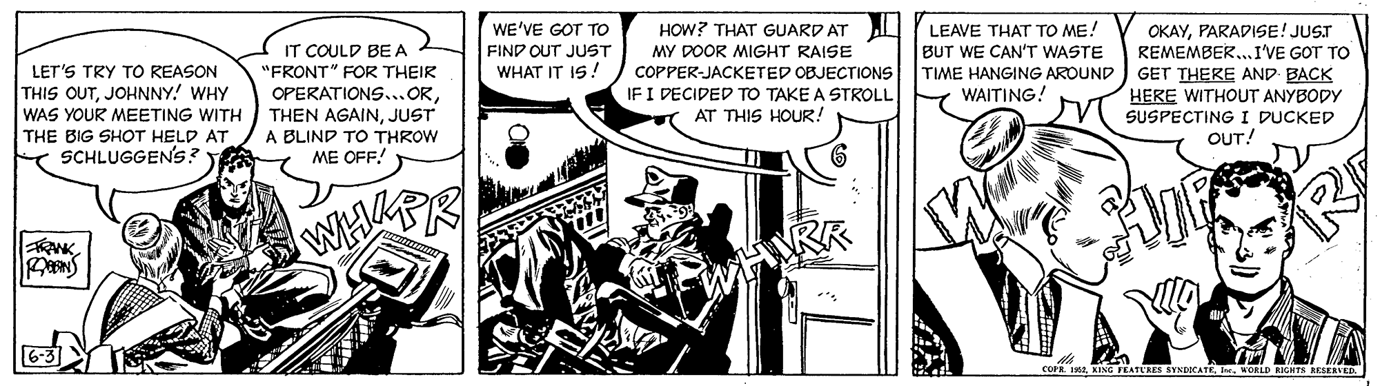 Comics OCR: WE'VE GOT TO FIND OUT JUST WHAT IT IS! LEAVE THAT TO ME! BUT WE CAN'T WASTE TIME HANGING AROUND WAITING! OKAYPARADISE! JUST REMEMBER..I'VE GOT TO GET THERE AND BACK HOW? THAT GUARD AT IT COULD BE A "FRONT" FOR THEIR MY DOOR MIGHT RAISE LET'S TRY TO REASON THIS OUTJOHNNY! WHY WAS YOUR MEETING WITH THE BIG SHOT HELD AT SCHLUGGEN'S? OPERATIONS...ORJUST A BLIND TO THROW ME OFF! COPPER-JACKETED OBJECTIONS IF I DECIDED TO TAKE A STROLL AT THIS HOUR! HERE WITHOUT ANYBODY SUSPECTING I DUCKED OUT! COPR. 19WORLD RIGHTS RESERVED WE'VE GOT TO FIND OUT JUST WHAT IT IS! LEAVE THAT TO ME! BUT WE CAN'T WASTE TIME HANGING AROUND WAITING! OKAYPARADISE! JUST REMEMBER..I'VE GOT TO GET THERE AND BACK HOW? THAT GUARD AT IT COULD BE A "FRONT" FOR THEIR MY DOOR MIGHT RAISE LET'S TRY TO REASON THIS OUTJOHNNY! WHY WAS YOUR MEETING WITH THE BIG SHOT HELD AT SCHLUGGEN'S? OPERATIONS...ORTHEN AGAINJUST A BLIND TO THROW ME OFF! COPPER-JACKETED OBJECTIONS IF I DECIDED TO TAKE A STROLL AT THIS HOUR! HERE WITHOUT ANYBODY SUSPECTING I DUCKED OUT! COPR. 19KING FEATU'RES SYNDICATEWORLD RIGHTS RESERVED