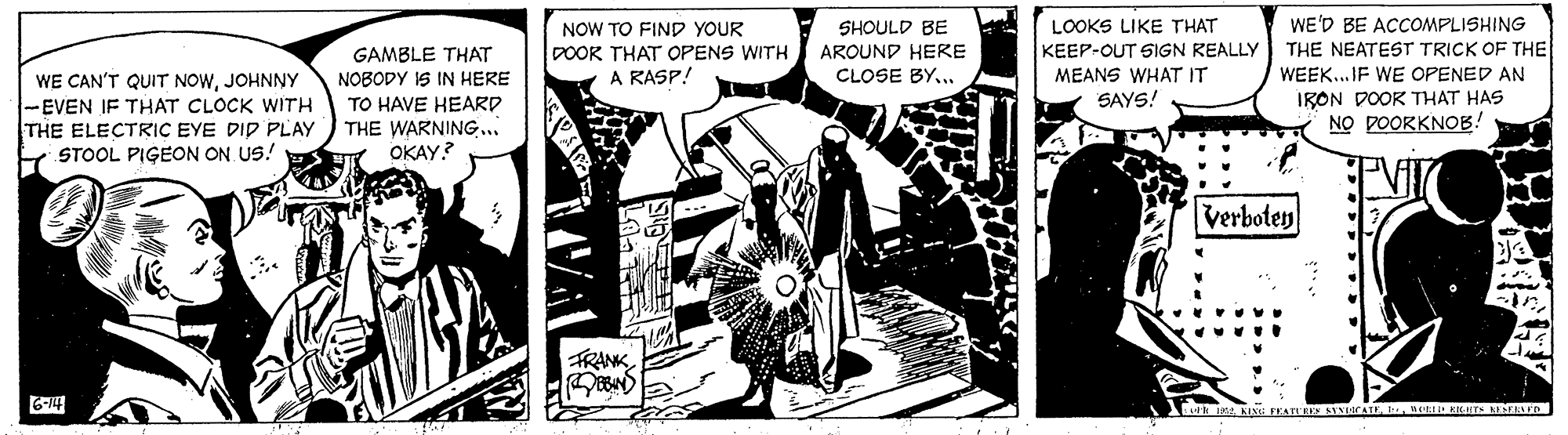 Illustration OCR: WE'D BE ACCOMPLISHING NOW TO FIND YOUR DOOK THAT OPENS WITH A RASP! SHOULD BE AROUND HERE CLOSE BY... LOOKS LIKE THAT KEEP-OUT SIGN REALLY MEANS WHAT IT SAYS! GAMBLE THAT THE NEATEST TRICK OF THE WE CAN'T QUIT NOWJOHNNY -EVEN IF THAT CLOCK WITH THE ELECTRIC EYE DID PLAY STOOL PIGEON ON US! WEEK.. IF WE OPENED AN IRON DOOR THAT HAS NO DOORKNOB! NOBODY IS IN HERE TO HAVE HEARD THE WARNING... OKAY? Verboten FRANK 6-14 1ne KRT ESELED WE'D BE ACCOMPLISHING NOW TO FIND YOUR DOOK THAT OPENS WITH A RASP! SHOULD BE AROUND HERE CLOSE BY... LOOKS LIKE THAT KEEP-OUT SIGN REALLY MEANS WHAT IT SAYS! GAMBLE THAT THE NEATEST TRICK OF THE WE CAN'T QUIT NOWJOHNNY -EVEN IF THAT CLOCK WITH THE ELECTRIC EYE DID PLAY STOOL PIGEON ON US! WEEK.. IF WE OPENED AN IRON DOOR THAT HAS NO DOORKNOB! NOBODY IS IN HERE TO HAVE HEARD THE WARNING... OKAY? Verboten FRANK 6-14 1KI PEAT SINAIEne KRT ESELED