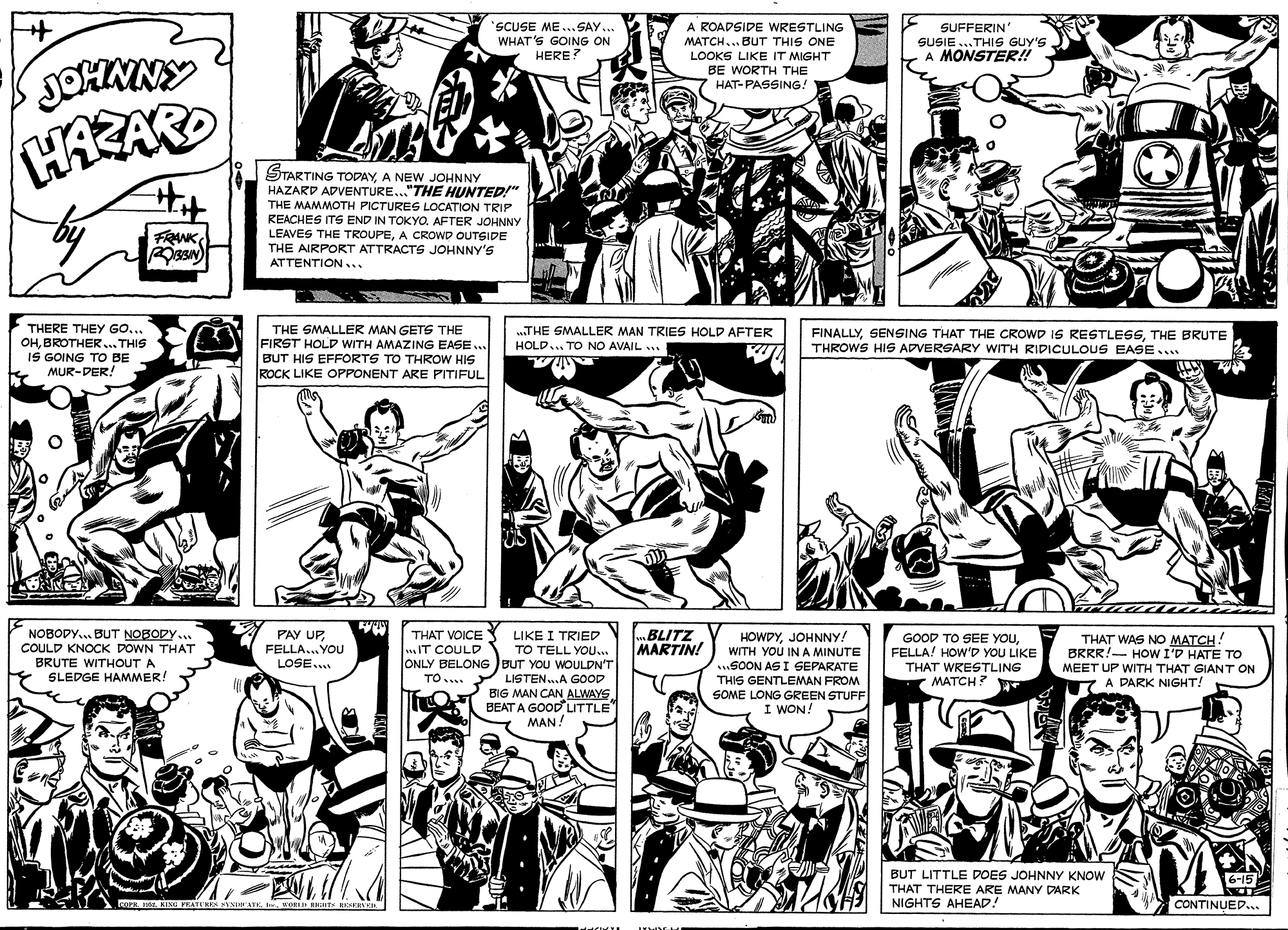 Organism OCR: SCUSE ME... SAY... WHAT'S GOING ON HERE? A ROADSIDE WRESTLING MATCH... BUT THIS ONE LOOKS LIKE IT MIGHT BE WORTH THE HAT-PASSING! SUFFERIN SUSIE...THIS GUY'S A MONSTER! HAZARO STARTING TODAY A NEW JOHNNY HAZARD ADVENTURE..."THE HUNTED!" THE MAMMOTH PICTURES LOCATION TRIP REACHES ITS END IN TOKYO. AFTER JOHNNY LEAVES THE TROUPEA CROWD OUTSIDE THE AIRPORT ATTRACTS JOHNNY'S ATTENTION... FRANK THERE THEY GO... OHBROTHER... THIS IS GOING TO BE MUR-DER! THE SMALLER MAN GETS THE FIRST HOLD WITH AMAZING EASE .. BUT HIS EFFORTS TO THROW HIS ROCK LIKE OPPONENT ARE PITIFUL „.THE SMALLER MAN TRIES HOLD AFTER HOLD... TO NO AVAIL ... FINALLYTHE BRUTE THROWS HIS ADVERSARY WITH RIDICULOUS EASE.... NOBODY.. BUT NOBODY ... COULD KNOCK DOWN THAT BRUTE WITHOUT A SLEDGE HAMMER! THAT VOICES LIKE I TRIED IT COULD PAY UPFELLA... YOU LOSE... .BLITZ MARTIN! HOWDYJOHNNY! WITH YOU IN A MINUTE SOON AS I SEPARATE THIS GENTLEMAN FROM SOME LONG GREEN STUFF I WON! GOOD TO SEE YOUFELLA! HOW'D YOU LIKE THAT WRESTLING MATCH? THAT WAS NO MATCH! BRRR!- HOW I'D HATE TO MEET UP WITH THAT GIAN T ON A DARK NIGHT! TO TELL YOU.. ONLY BELONG )BUT YOU WOULDN'T LISTEN.A GOOD BIG MAN CAN ALWAYS BEAT A GOODLITTLE MAN TO.... ????H? ? BUT LITTLE DOES JOHNNY KNOW THAT THERE ARE MANY DARK NIGHTS AHEAD! 16-15 COFE I KING FEATI'KEK KENATE. I. WORI RKHTS REERn CONTINUED... SCUSE ME... SAY... WHAT'S GOING ON HERE? A ROADSIDE WRESTLING MATCH... BUT THIS ONE LOOKS LIKE IT MIGHT BE WORTH THE HAT-PASSING! SUFFERIN SUSIE...THIS GUY'S A MONSTER! HAZARO STARTING TODAY A NEW JOHNNY HAZARD ADVENTURE..."THE HUNTED!" THE MAMMOTH PICTURES LOCATION TRIP REACHES ITS END IN TOKYO. AFTER JOHNNY LEAVES THE TROUPEA CROWD OUTSIDE THE AIRPORT ATTRACTS JOHNNY'S ATTENTION... FRANK THERE THEY GO... OHBROTHER... THIS IS GOING TO BE MUR-DER! THE SMALLER MAN GETS THE FIRST HOLD WITH AMAZING EASE .. BUT HIS EFFORTS TO THROW HIS ROCK LIKE OPPONENT ARE PITIFUL „.THE SMALLER MAN TRIES HOLD AFTER HOLD... TO NO AVAIL ... FINALLYSENSING THAT THE CROWD IS RESTLESSTHE BRUTE THROWS HIS ADVERSARY WITH RIDICULOUS EASE.... NOBODY.. BUT NOBODY ... COULD KNOCK DOWN THAT BRUTE WITHOUT A SLEDGE HAMMER! THAT VOICES LIKE I TRIED IT COULD PAY UPFELLA... YOU LOSE... .BLITZ MARTIN! HOWDYJOHNNY! WITH YOU IN A MINUTE SOON AS I SEPARATE THIS GENTLEMAN FROM SOME LONG GREEN STUFF I WON! GOOD TO SEE YOUFELLA! HOW'D YOU LIKE THAT WRESTLING MATCH? THAT WAS NO MATCH! BRRR!- HOW I'D HATE TO MEET UP WITH THAT GIAN T ON A DARK NIGHT! TO TELL YOU.. ONLY BELONG )BUT YOU WOULDN'T LISTEN.A GOOD BIG MAN CAN ALWAYS BEAT A GOODLITTLE MAN TO.... ????H? ? BUT LITTLE DOES JOHNNY KNOW THAT THERE ARE MANY DARK NIGHTS AHEAD! 16-15 COFE I KING FEATI'KEK KENATE. I. WORI RKHTS REERn CONTINUED...