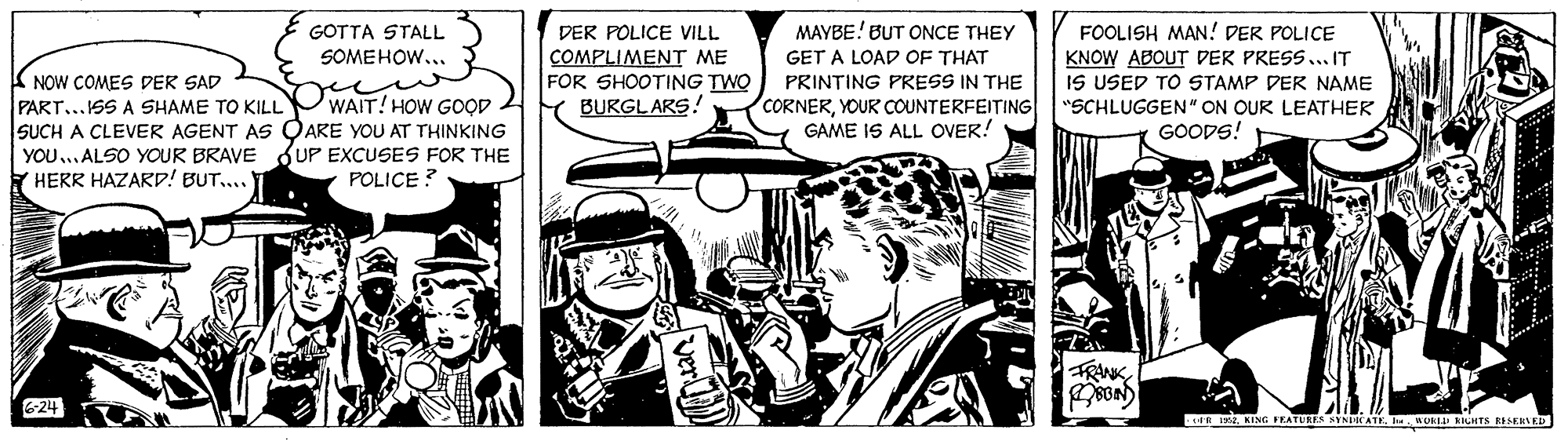 Monochrome OCR: MAYBE! BUT ONCE THEY FOOLISH MAN! DER POLICE KNOW ABOUT DER PRESS...IT IS USED TO STAMP DER NAME "SCHLUGGEN" ON OUR LEATHER GOODS! GOTTA STALL DER POLICE VILL SOMEHOW... COMPLIMENT ME FOR SHOOTING TWO Y BURGLARS! GET A LOAD OF THAT K NOW COMES DER SAD PART...ISS A SHAME TO KILL PRINTING PRESS IN THE CORNERYOUR COUNTERFEITING GAME IS ALL OVER! WAIT! HOW GOOD SUCH A CLEVER AGENT AS OARE YOU AT THINKING YOU...ALSO YOUR BRAVE Y HERR HAZARD! BUT.... KUP EXCUSES FOR THE POLICE ? FRNK 6-24 ER IKING PEATULES SYNKATE h. ROKLI ILHTS ESENKD MAYBE! BUT ONCE THEY FOOLISH MAN! DER POLICE KNOW ABOUT DER PRESS...IT IS USED TO STAMP DER NAME "SCHLUGGEN" ON OUR LEATHER GOODS! GOTTA STALL DER POLICE VILL SOMEHOW... COMPLIMENT ME FOR SHOOTING TWO Y BURGLARS! GET A LOAD OF THAT K NOW COMES DER SAD PART...ISS A SHAME TO KILL PRINTING PRESS IN THE CORNERYOUR COUNTERFEITING GAME IS ALL OVER! WAIT! HOW GOOD SUCH A CLEVER AGENT AS OARE YOU AT THINKING YOU...ALSO YOUR BRAVE Y HERR HAZARD! BUT.... KUP EXCUSES FOR THE POLICE ? FRNK 6-24 ER IKING PEATULES SYNKATE h. ROKLI ILHTS ESENKD