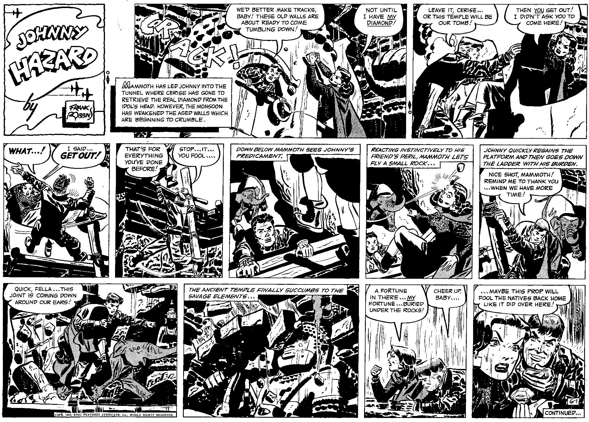 Monochrome OCR: + JOHNNY HAZARD WHAT...! FRANK ROBBIN I SAID... GET OUT! QUICKFELLA... THIS JOINT IS COMING DOWN AROUND OUR EARS! THAT'S FOR EVERYTHING YOU'VE DONE BEFORE! MAMMOTH HAS LED JOHNNY INTO THE TUNNEL WHERE CERISE HAS GONE TO RETRIEVE THE REAL DIAMOND FROM THE IDOL'S HEAD. HOWEVERTHE MONSOON HAS WEAKENED THE AGED WALLS WHICH ARE BEGINNING TO CRUMBLE. FEIER A COPR. 1952WORLD RIGHTS RESERVED. CK! WE'D BETTER MAKE TRACKSBABY! THESE OLD WALLS ARE ABOUT READY TO COME TUMBLING DOWN! STOP IT... YOU FOOLI DOWN BELOW MAMMOTH SEES JOHNNY'S PREDICAMENT. LT THE ANCIENT TEMPLE FINALLY SUCCUMBS TO THE SAVAGE ELEMENTS... NOT UNTIL I HAVE MY DIAMOND! LEAVE ITCERISE... OR THIS TEMPLE WILL BE OUR TOMB! REACTING INSTINCTIVELY TO HIS FRIEND'S PERILMAMMOTH LETS FLY A SMALL ROCK.. A FORTUNE IN THERE... MY FORTUNE... BURIED UNDER THE ROCKS! CHEER UPBABY... THEN YOU GET OUT! I DIDN'T ASK YOU TO COME HERE! JOHNNY QUICKLY REGAINS THE PLATFORM AND THEN GOES DOWN THE LADDER WITH HIS BURDEN. NICE SHOTMAMMOTH! REMIND ME TO THANK YOU WHEN WE HAVE MORE TIME! MAYBE THIS PROP WILL FOOL THE NATIVES BACK HOME LIKE IT DID OVER HERE! SORG CONTINUED... + JOHNNY HAZARD WHAT ... ! FRANK ROBBIN I SAID ... GET OUT ! QUICKFELLA ... THIS JOINT IS COMING DOWN AROUND OUR EARS ! THAT'S FOR EVERYTHING YOU'VE DONE BEFORE ! MAMMOTH HAS LED JOHNNY INTO THE TUNNEL WHERE CERISE HAS GONE TO RETRIEVE THE REAL DIAMOND FROM THE IDOL'S HEAD . HOWEVERTHE MONSOON HAS WEAKENED THE AGED WALLS WHICH ARE BEGINNING TO CRUMBLE . FEIER A COPR . 1952KING FEATURES SYNDICATEWORLD RIGHTS RESERVED . CK ! WE'D BETTER MAKE TRACKSBABY ! THESE OLD WALLS ARE ABOUT READY TO COME TUMBLING DOWN ! STOP IT ... YOU FOOLI DOWN BELOW MAMMOTH SEES JOHNNY'S PREDICAMENT . LT THE ANCIENT TEMPLE FINALLY SUCCUMBS TO THE SAVAGE ELEMENTS ... NOT UNTIL I HAVE MY DIAMOND ! LEAVE ITCERISE ... OR THIS TEMPLE WILL BE OUR TOMB ! REACTING INSTINCTIVELY TO HIS FRIEND'S PERILMAMMOTH LETS FLY A SMALL ROCK .. A FORTUNE IN THERE ... MY FORTUNE ... BURIED UNDER THE ROCKS ! CHEER UPBABY ... THEN YOU GET OUT ! I DIDN'T ASK YOU TO COME HERE ! JOHNNY QUICKLY REGAINS THE PLATFORM AND THEN GOES DOWN THE LADDER WITH HIS BURDEN . NICE SHOTMAMMOTH ! REMIND ME TO THANK YOU WHEN WE HAVE MORE TIME ! MAYBE THIS PROP WILL FOOL THE NATIVES BACK HOME LIKE IT DID OVER HERE ! SORG CONTINUED ...