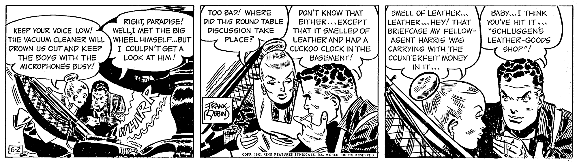 Publication OCR: TOO BAD! WHERE DID THIS ROUND TABLE DISCUSSION TAKE PLACE? DON'T KNOW THAT EITHER...EXCEPT THAT IT SMELLED OF LEATHER AND HAD A CUCKOO CLOCK IN THE BASEMENT! BABY...I THINK YOU'VE HIT IT... "SCHLUGGEN'S SMELL OF LEATHER... LEATHER. HEY! THAT BRIEFCASE MY FELLOW- AGENT HARRIS WAS CARRYING WITH THE COUNTERFEIT MONEY RIGHTPARADISE! WELLI MET THE BIG KEEP YOUR VOICE LOW! THE VACUUM CLEANER WILL WHEEL HIMSELF.BUT DROWN US OUT AND KEEP THE BOYS WITH THE MICROPHONES BUSY! LEATHER-GOODS SHOP"! I COULDN'T GET A LOOK AT HIM! IN IT... FRANK 6-2 COPR. IMIn WORLD RIGHTS RESENVED TOO BAD! WHERE DID THIS ROUND TABLE DISCUSSION TAKE PLACE? DON'T KNOW THAT EITHER...EXCEPT THAT IT SMELLED OF LEATHER AND HAD A CUCKOO CLOCK IN THE BASEMENT! BABY...I THINK YOU'VE HIT IT... "SCHLUGGEN'S SMELL OF LEATHER... LEATHER. HEY! THAT BRIEFCASE MY FELLOW- AGENT HARRIS WAS CARRYING WITH THE COUNTERFEIT MONEY RIGHTPARADISE! WELLI MET THE BIG KEEP YOUR VOICE LOW! THE VACUUM CLEANER WILL WHEEL HIMSELF.BUT DROWN US OUT AND KEEP THE BOYS WITH THE MICROPHONES BUSY! LEATHER-GOODS SHOP"! I COULDN'T GET A LOOK AT HIM! IN IT... FRANK 6-2 COPR. IMKING FEATUAES DYNDOCATEIn WORLD RIGHTS RESENVED