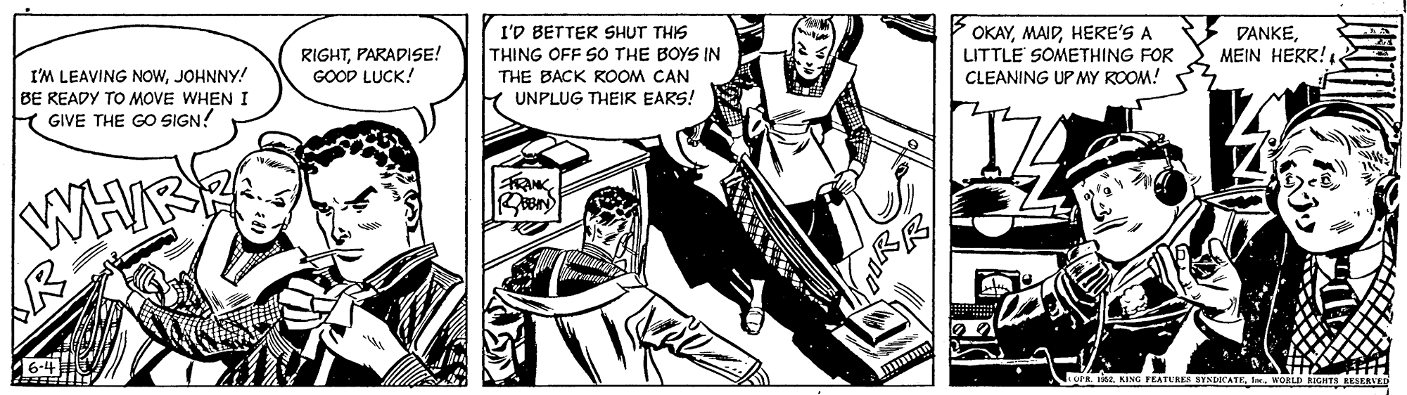 Parallel OCR: I'M LEAVING NOWJOHNNY! BE READY TO MOVE WHEN I GIVE THE GO SIGN! RIGHTPARADISE! GOOD LUCK! I'D BETTER SHUT THIS THING OFF SO THE BOYS IN OKAYHERE'S A LITTLE SOMETHING FOR CLEANING UP MY ROOM! DANKEMEIN HERR! . THE BACK ROOM CAN UNPLUG THEIR EARS! WHIS R 6-4 OPR. ea. KING FEATURES SINDICATEWORLDI I'M LEAVING NOWJOHNNY! BE READY TO MOVE WHEN I GIVE THE GO SIGN! RIGHTPARADISE! GOOD LUCK! I'D BETTER SHUT THIS THING OFF SO THE BOYS IN OKAYHERE'S A LITTLE SOMETHING FOR CLEANING UP MY ROOM! DANKEMEIN HERR! . THE BACK ROOM CAN UNPLUG THEIR EARS! WHIS R 6-4 OPR. ea. KING FEATURES SINDICATE