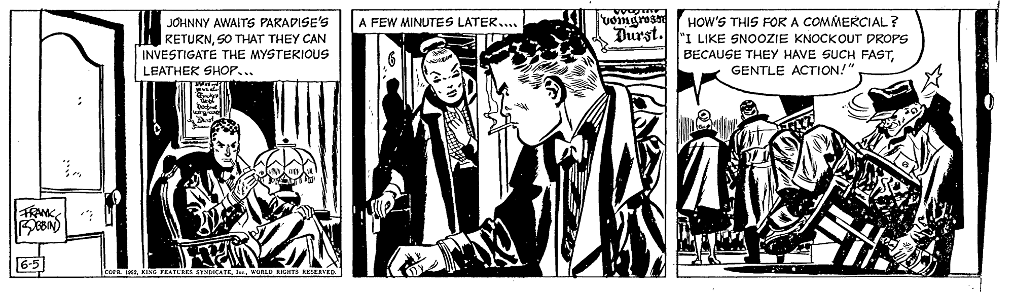 Design OCR: JOHNNY AWAITS PARADISE'S RETURNSO THAT THEY CAN INVESTIGATE THE MYSTERIOUS LEATHER SHOP... HOW'S THIS FOR A COMMERCIAL? Durst. "I LIKE SNOOZIE KNOCKOUT DROPS A FEW MINUTES LATER... BECAUSE THEY HAVE SUCH FASTGENTLE ACTION!" FRANK 6-5 cor jaseWORLD RIGHTS KESERVED JOHNNY AWAITS PARADISE'S RETURNSO THAT THEY CAN INVESTIGATE THE MYSTERIOUS LEATHER SHOP... HOW'S THIS FOR A COMMERCIAL? Durst. "I LIKE SNOOZIE KNOCKOUT DROPS A FEW MINUTES LATER... BECAUSE THEY HAVE SUCH FASTGENTLE ACTION!" FRANK 6-5 cor jaseKING FEATLRES SYNDCATEWORLD RIGHTS KESERVED