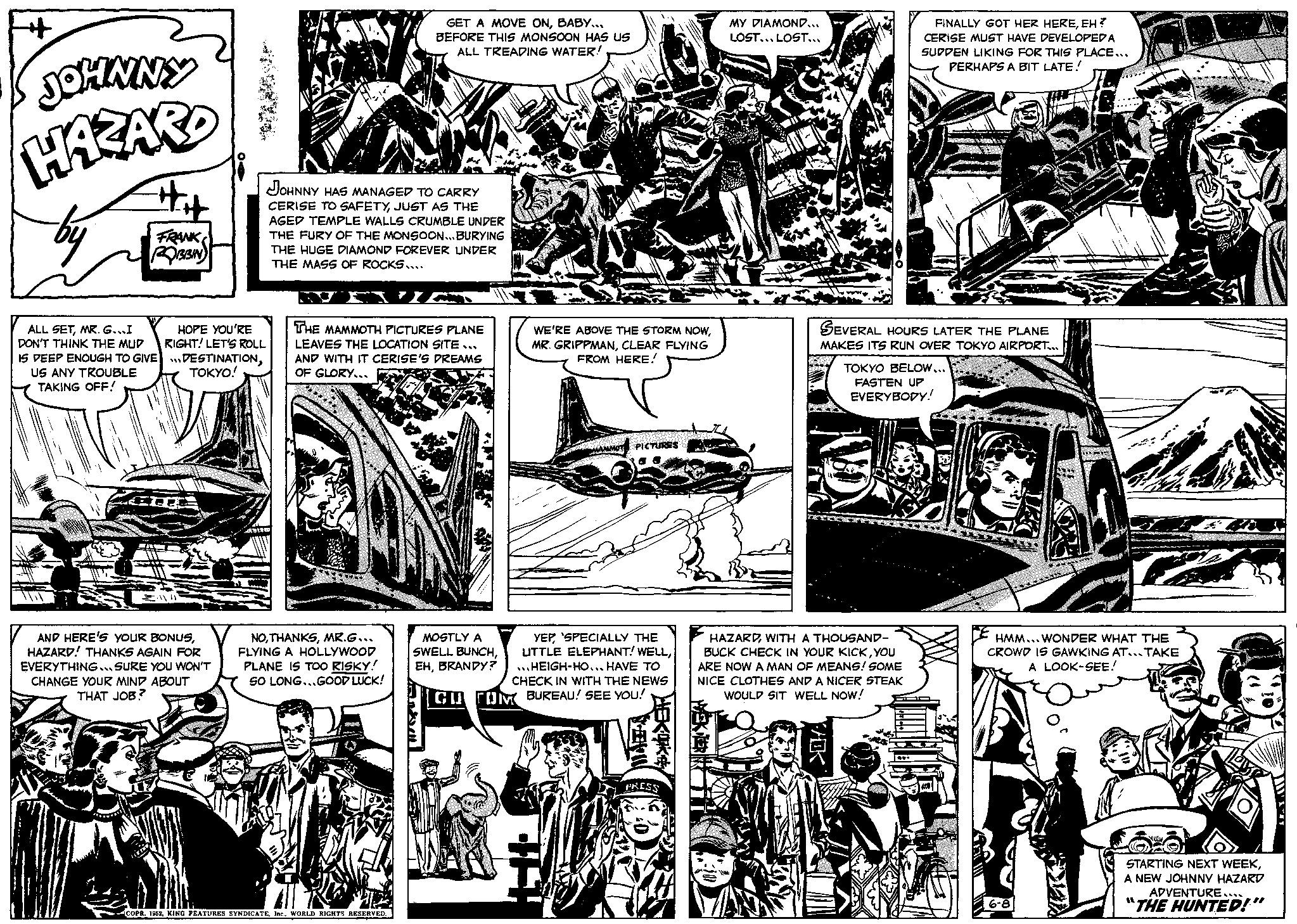 Art OCR: JOHNNY HAZARD by FRANK ROBBIN ALL SETMR. G...I DON'T THINK THE MUD IS DEEP ENOUGH TO GIVE US ANY TROUBLE TAKING OFF! B HOPE YOU'RE RIGHT! LET'S ROLL DESTINATIONTOKYO! AND HERE'S YOUR BONUSHAZARD! THANKS AGAIN FOR EVERYTHING...SURE YOU WON'T CHANGE YOUR MIND ABOUT THAT JOB? JOHNNY HAS MANAGED TO CARRY CERISE TO SAFETYJUST AS THE AGED TEMPLE WALLS CRUMBLE UNDER THE FURY OF THE MONSOON...BURYING THE HUGE DIAMOND FOREVER UNDER THE MASS OF ROCKS.... GET A MOVE ONBABY... BEFORE THIS MONSOON HAS US ALL TREADING WATER! THE MAMMOTH PICTURES PLANE LEAVES THE LOCATION SITE... AND WITH IT CERISE'S DREAMS OF GLORY... NOMR.G... FLYING A HOLLYWOOD PLANE IS TOO RISKY! SO LONG...GOOD LUCK! COPR. 1952WORLD RIGHTS RESERVED. MOSTLY A SWELL BUNCHBRANDY? L WE'RE ABOVE THE STORM NOWCLEAR FLYING FROM HERE! MAMMOT PICTURES YEP SPECIALLY THE LITTLE ELEPHANT! WELLHEIGH-HO... HAVE TO CHECK IN WITH THE NEWS CU TOM BUREAU! SEE YOU! PRESS MY DIAMOND... LOST... LOST... SEVERAL HOURS LATER THE PLANE MAKES ITS RUN OVER TOKYO AIRPORT... FINALLY GOT HER HEREEH? CERISE MUST HAVE DEVELOPED A SUDDEN LIKING FOR THIS PLACE... PERHAPS A BIT LATE! HAZARDWITH A THOUSAND- BUCK CHECK IN YOUR KICKYOU ARE NOW A MAN OF MEANS! SOME NICE CLOTHES AND A NICER STEAK WOULD SIT WELL NOW! VOK TOKYO BELOW... FASTEN UP EVERYBODY! TIKA HMM... WONDER WHAT THE CROWD IS GAWKING AT... TAKE A LOOK-SEE! 6-8 STARTING NEXT WEEKA NEW JOHNNY HAZARD ADVENTURE.... THE HUNTED!" JOHNNY HAZARD by FRANK ROBBIN ALL SETMR . G ... I DON'T THINK THE MUD IS DEEP ENOUGH TO GIVE US ANY TROUBLE TAKING OFF ! B HOPE YOU'RE RIGHT ! LET'S ROLL DESTINATIONTOKYO ! AND HERE'S YOUR BONUSHAZARD ! THANKS AGAIN FOR EVERYTHING ... SURE YOU WON'T CHANGE YOUR MIND ABOUT THAT JOB ? JOHNNY HAS MANAGED TO CARRY CERISE TO SAFETYJUST AS THE AGED TEMPLE WALLS CRUMBLE UNDER THE FURY OF THE MONSOON ... BURYING THE HUGE DIAMOND FOREVER UNDER THE MASS OF ROCKS .... GET A MOVE ONBABY ... BEFORE THIS MONSOON HAS US ALL TREADING WATER ! THE MAMMOTH PICTURES PLANE LEAVES THE LOCATION SITE ... AND WITH IT CERISE'S DREAMS OF GLORY ... NOMR.G ... FLYING A HOLLYWOOD PLANE IS TOO RISKY ! SO LONG ... GOOD LUCK ! COPR . 1952KING FEATURES SYNDICATEWORLD RIGHTS RESERVED . MOSTLY A SWELL BUNCHBRANDY ? L WE'RE ABOVE THE STORM NOWMR . GRIPPMANCLEAR FLYING FROM HERE ! MAMMOT PICTURES YEP SPECIALLY THE LITTLE ELEPHANT ! WELLHEIGH - HO ... HAVE TO CHECK IN WITH THE NEWS CU TOM BUREAU ! SEE YOU ! PRESS MY DIAMOND ... LOST ... LOST ... SEVERAL HOURS LATER THE PLANE MAKES ITS RUN OVER TOKYO AIRPORT ... FINALLY GOT HER HEREEH ? CERISE MUST HAVE DEVELOPED A SUDDEN LIKING FOR THIS PLACE ... PERHAPS A BIT LATE ! HAZARDWITH A THOUSAND BUCK CHECK IN YOUR KICKYOU ARE NOW A MAN OF MEANS ! SOME NICE CLOTHES AND A NICER STEAK WOULD SIT WELL NOW ! VOK TOKYO BELOW ... FASTEN UP EVERYBODY ! TIKA HMM ... WONDER WHAT THE CROWD IS GAWKING AT ... TAKE A LOOK - SEE ! 6-8 STARTING NEXT WEEKA NEW JOHNNY HAZARD ADVENTURE .... THE HUNTED ! "