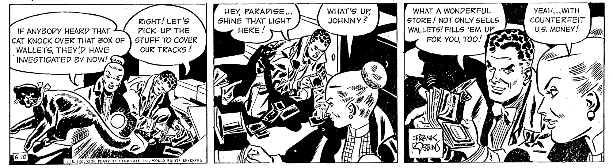 Comics OCR: WHAT'S UP JOHNNY? YEAH..WITH RIGHT! LET'S PICK UP THE HEYPARADISE .. SHINE THAT LIGHT WHAT A WONDERFUL STORE! NOT ONLY SELLS WALLETS! FILLS 'EM UP COUNTERFEIT HERE ! U.S. MONEY! IF ANYBODY HEARD THAT CAT KNOCK OVER THAT BoX OF WALLETSTHEY'D HAVE INVESTIGATED BY NOW! STUFF TO COVER FOR YOUTOo! OUR TRACKS ! FRANKSBINS 6-10 . KENC PEATU KES SINDCATEWORLD KIGNTH KEERLEI WHAT'S UP JOHNNY? YEAH..WITH RIGHT! LET'S PICK UP THE HEYPARADISE .. SHINE THAT LIGHT WHAT A WONDERFUL STORE! NOT ONLY SELLS WALLETS! FILLS 'EM UP COUNTERFEIT HERE ! U.S. MONEY! IF ANYBODY HEARD THAT CAT KNOCK OVER THAT BoX OF WALLETSTHEY'D HAVE INVESTIGATED BY NOW! STUFF TO COVER FOR YOUTOo! OUR TRACKS ! FRANKSBINS 6-10 . KENC PEATU KES SINDCATEWORLD KIGNTH KEERLEI