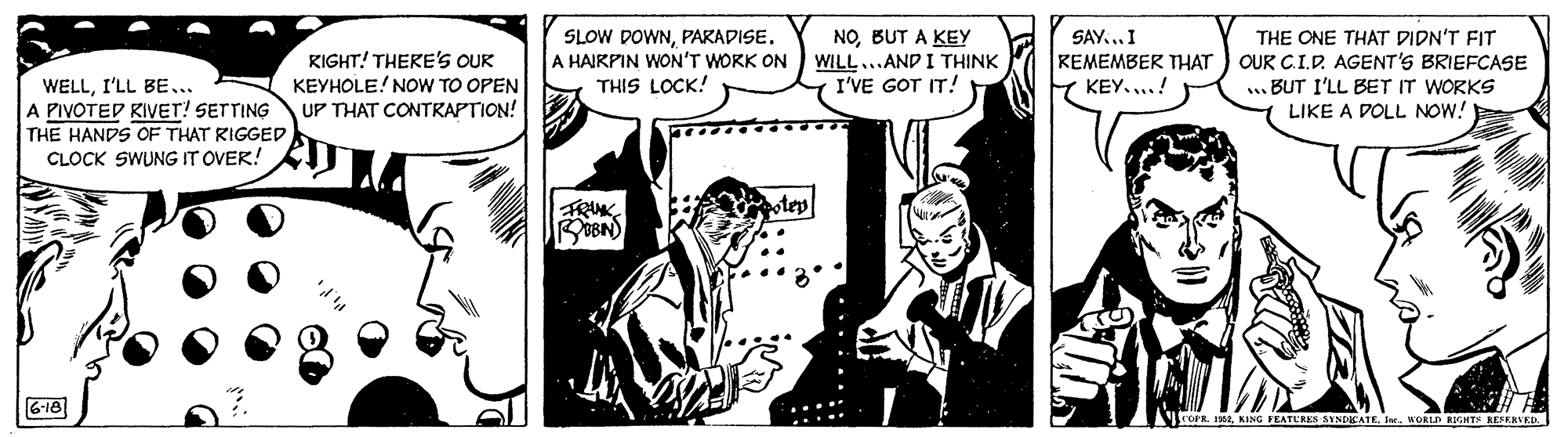 Comics OCR: NOBUT A KEY WILL...AND I THINK I'VE GOT IT! SAY...I KIGHT! THERE'S OUK KEYHOLE! NOW TO OPEN UP THAT CONTRAPTION! SLOW DOWNPARADISE. A HAIRPIN WON'T WORK ON THIS LOCK! THE ONE THAT DIDN'T FIT OUR CI.D. AGENT'S BRIEFCASE .BUT I'LL BET IT WORKS LIKE A DOLL NOW! KEMEMBER THAT KEY....! WELLI'LL BE.. A PIVOTED KIVET! SETTING THE HANDS OF THAT RIGGED CLOCK SWUNG IT OVER! G-16 AOPR 2. KING FEATERES SINDEATE. Ie. WORLD EHTK REERUED. NOBUT A KEY WILL...AND I THINK I'VE GOT IT! SAY...I KIGHT! THERE'S OUK KEYHOLE! NOW TO OPEN UP THAT CONTRAPTION! SLOW DOWNPARADISE. A HAIRPIN WON'T WORK ON THIS LOCK! THE ONE THAT DIDN'T FIT OUR CI.D. AGENT'S BRIEFCASE .BUT I'LL BET IT WORKS LIKE A DOLL NOW! KEMEMBER THAT KEY....! WELLI'LL BE.. A PIVOTED KIVET! SETTING THE HANDS OF THAT RIGGED CLOCK SWUNG IT OVER! G-16 AOPR 2. KING FEATERES SINDEATE. Ie. WORLD EHTK REERUED.