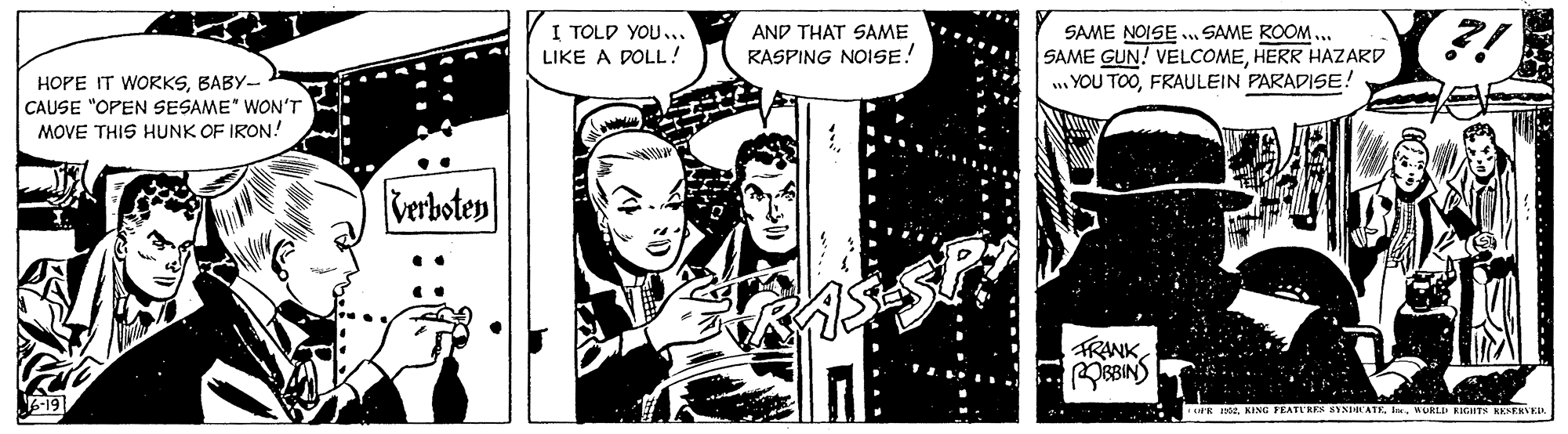 Comics OCR: I TOLD YOU... AND THAT SAME SAME NOISE . SAME ROOM ... SAME GUN! VELCOMEHERR HAZARD .. YOU TOOFRAULEIN PARADISE! LIKE A POLL! RASPING NOISE! HOPE IT WORKSBABY- CAUSE "OPEN SESAME" WON'T MOVE THIS HUNK OF IRON! Verboten FRANK E 190. KING FEATI KER SAN ATEMUKLD EIGHTS KKNENVEL I TOLD YOU... AND THAT SAME SAME NOISE . SAME ROOM ... SAME GUN! VELCOMEHERR HAZARD .. YOU TOOFRAULEIN PARADISE! LIKE A POLL! RASPING NOISE! HOPE IT WORKSBABY- CAUSE "OPEN SESAME" WON'T MOVE THIS HUNK OF IRON! Verboten FRANK E 190. KING FEATI KER SAN ATEMUKLD EIGHTS KKNENVEL