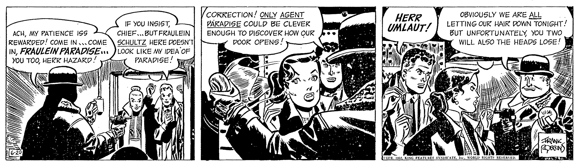 Comics OCR: CORRECTION! ONLY AGENT PARADISE COULD BE CLEVER ENOUGH TO DISCOVER HOW OUR .. DOOK OPENS! OBVIOUSLY WE ARE ALL LETTING OUR HAIR DOWN TONIGHT! BUT UNFORTUNATELYYOU TWO WILL ALSO THE HEADS LOSE! HERR UMLAUT! IF YOU INSISTCHIEF.. BUT FRAULEIN SCHULTZ HERE DOESN'T INFRAULEIN PARADISE. )LOOK LIKE MY IDEA OF PARADISE! ACHMY PATIENCE ISS REWARDED! COME IN...COME YOU TOOHERR HAZARD! TRWK OPH. FEATURES SYSICATE IWORLD RIGITS NESERIED. A CORRECTION! ONLY AGENT PARADISE COULD BE CLEVER ENOUGH TO DISCOVER HOW OUR .. DOOK OPENS! OBVIOUSLY WE ARE ALL LETTING OUR HAIR DOWN TONIGHT! BUT UNFORTUNATELYYOU TWO WILL ALSO THE HEADS LOSE! HERR UMLAUT! IF YOU INSISTCHIEF.. BUT FRAULEIN SCHULTZ HERE DOESN'T INFRAULEIN PARADISE. )LOOK LIKE MY IDEA OF PARADISE! ACHMY PATIENCE ISS REWARDED! COME IN...COME YOU TOOHERR HAZARD! TRWK OPH. FEATURES SYSICATE IWORLD RIGITS NESERIED. A