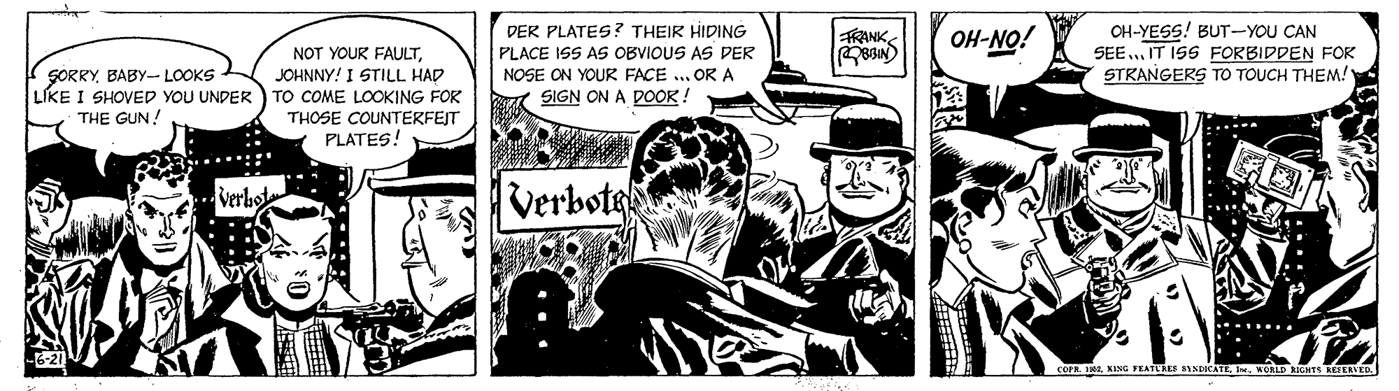 Illustration OCR: DER PLATES? THEIR HIDING PLACE ISS AS OBVIOUS AS DER OH-YESS! BUT-YOU CAN SEE.. IT ISS FORBIDDEN FOK STRANGERS TO TOUCH THEM! FRANK BIN OH-NO! NOT YOUR FAULTJOHNNY! I STILL HAD LIKE I SHOVED YOU UNDER) TO COME LOOKING FOR THOSE COUNTERFEJT PLATES! SORRYBABY- LOOKS NOSE ON YOUR FACE .. OR A SIGN ON A DOOR ! THE GUN! Verbo Verbote COFR. IRIMORLD NIGHTS REEERVED DER PLATES? THEIR HIDING PLACE ISS AS OBVIOUS AS DER OH-YESS! BUT-YOU CAN SEE.. IT ISS FORBIDDEN FOK STRANGERS TO TOUCH THEM! FRANK BIN OH-NO! NOT YOUR FAULTJOHNNY! I STILL HAD LIKE I SHOVED YOU UNDER) TO COME LOOKING FOR THOSE COUNTERFEJT PLATES! SORRYBABY- LOOKS NOSE ON YOUR FACE .. OR A SIGN ON A DOOR ! THE GUN! Verbo Verbote COFR. IRIKING FEATUREE INDICATEMORLD NIGHTS REEERVED