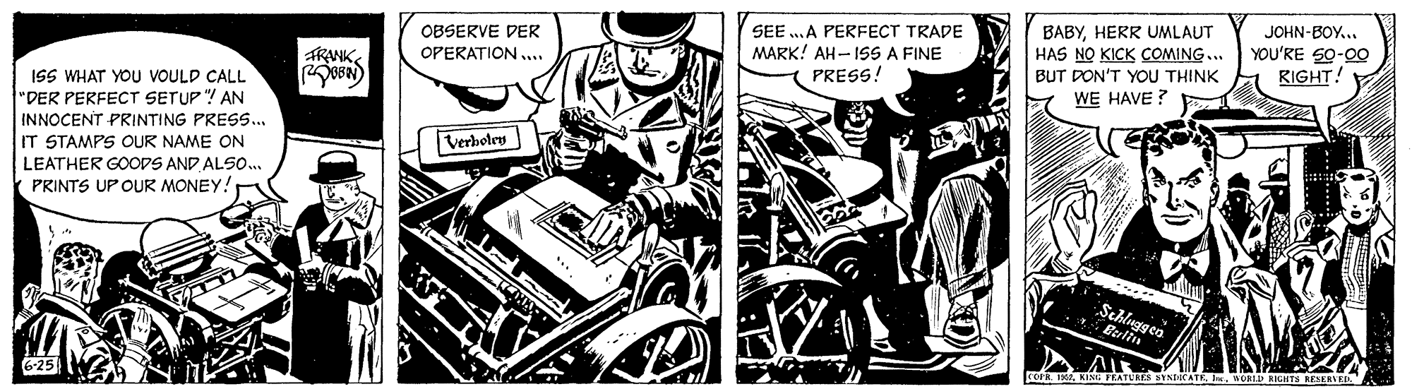 Monochrome OCR: OBSERVE DER OPERATION ... SEE ..A PERFECT TRADE MARK! AH- ISS A FINE PRESS! BABYHERR UMLAUT HAS NO KICK COMING... JOHN-BOY.. YOU'RE 50-0O RIGHT! FRANK BUT DON'T YOU THINK ISS WHAT YOU VOULD CALL WE HAVE ? "DER PERFECT SETUP "! AN INNOCENT PRINTING PRESS... Verboley IT STAMPS OUR NAME ON LEATHER GOODS AND ALSO.. PRINTS UP OUR MONEY! Schluggeo Berlin KINH PLATLRES BINEICATE . nORID RIGHTS ESERVED 6-25 OBSERVE DER OPERATION ... SEE ..A PERFECT TRADE MARK! AH- ISS A FINE PRESS! BABYHERR UMLAUT HAS NO KICK COMING... JOHN-BOY.. YOU'RE 50-0O RIGHT! FRANK BUT DON'T YOU THINK ISS WHAT YOU VOULD CALL WE HAVE ? "DER PERFECT SETUP "! AN INNOCENT PRINTING PRESS... Verboley IT STAMPS OUR NAME ON LEATHER GOODS AND ALSO.. PRINTS UP OUR MONEY! Schluggeo Berlin KINH PLATLRES BINEICATE . nORID RIGHTS ESERVED 6-25