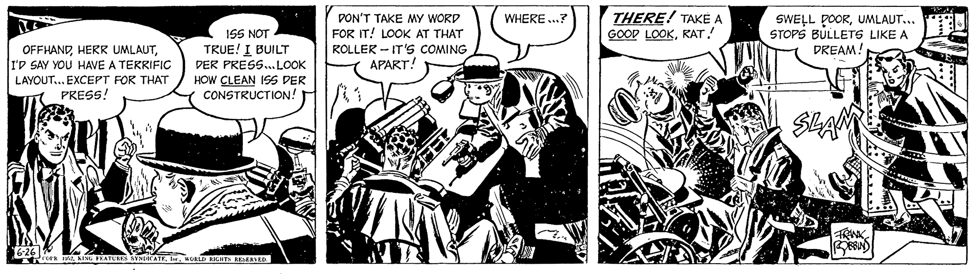 Fiction OCR: THERE! TAKE A GOOD LOOKKAT! WHERE ..? PON'T TAKE MY WORD FOR IT! LOOK AT THAT ROLLER - IT's COMING APART! SWELL DOORUMLAUT... STOPS BULLETS LIKE A DREAM! 1SS NOT OFFHANDI'D SAY YOU HAVE A TERRIFIC TRUE! I BUILT DER PRESS..LOOK LAYOUT... EXCEPT FOR THAT PRESS! HOW CLEAN ISS DER CONSTRUCTION! SLAM *ork ntWGAL RIGHT KESERVED THERE! TAKE A GOOD LOOKKAT! WHERE ..? PON'T TAKE MY WORD FOR IT! LOOK AT THAT ROLLER - IT's COMING APART! SWELL DOORUMLAUT... STOPS BULLETS LIKE A DREAM! 1SS NOT OFFHANDHERR UMLAUTI'D SAY YOU HAVE A TERRIFIC TRUE! I BUILT DER PRESS..LOOK LAYOUT... EXCEPT FOR THAT PRESS! HOW CLEAN ISS DER CONSTRUCTION! SLAM *ork ntKING FRATURES NYNLaCATEWGAL RIGHT KESERVED