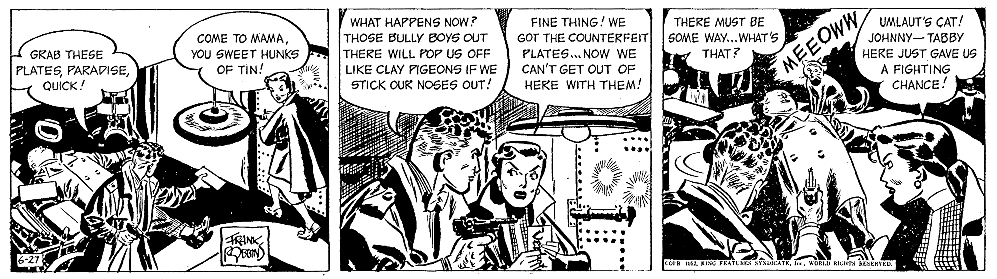 Publication OCR: WHAT HAPPENS NOW? THOSE BULLY BOYS OUT THERE WILL POP US OFF FINE THING! WE GOT THE COUNTERFEIT PLATES.. NOW WE CAN'T GET OUT OF THERE MUST BE COME TO MAMAYOU SWEET HUNKS OF TIN! UMLAUT'S ÇAT! JOHNNY- TABBY GRAB THESE SOME WAY...WHAT'S PLATESQUICK! THAT? HERE JUST GAVE US LIKE CLAY PIGEONS IF WE STICK OUR NOSES OUT! MEEOWW A FIGHTING CHANCE! HERE WITH THEM! FRINK CUIK 1502. MORI KILHTS RESEKVED .... WHAT HAPPENS NOW? THOSE BULLY BOYS OUT THERE WILL POP US OFF FINE THING! WE GOT THE COUNTERFEIT PLATES.. NOW WE CAN'T GET OUT OF THERE MUST BE COME TO MAMAYOU SWEET HUNKS OF TIN! UMLAUT'S ÇAT! JOHNNY- TABBY GRAB THESE SOME WAY...WHAT'S PLATESQUICK! THAT? HERE JUST GAVE US LIKE CLAY PIGEONS IF WE STICK OUR NOSES OUT! MEEOWW A FIGHTING CHANCE! HERE WITH THEM! FRINK CUIK 1502KING FEATLKES SENLOCATE. MORI KILHTS RESEKVED ....