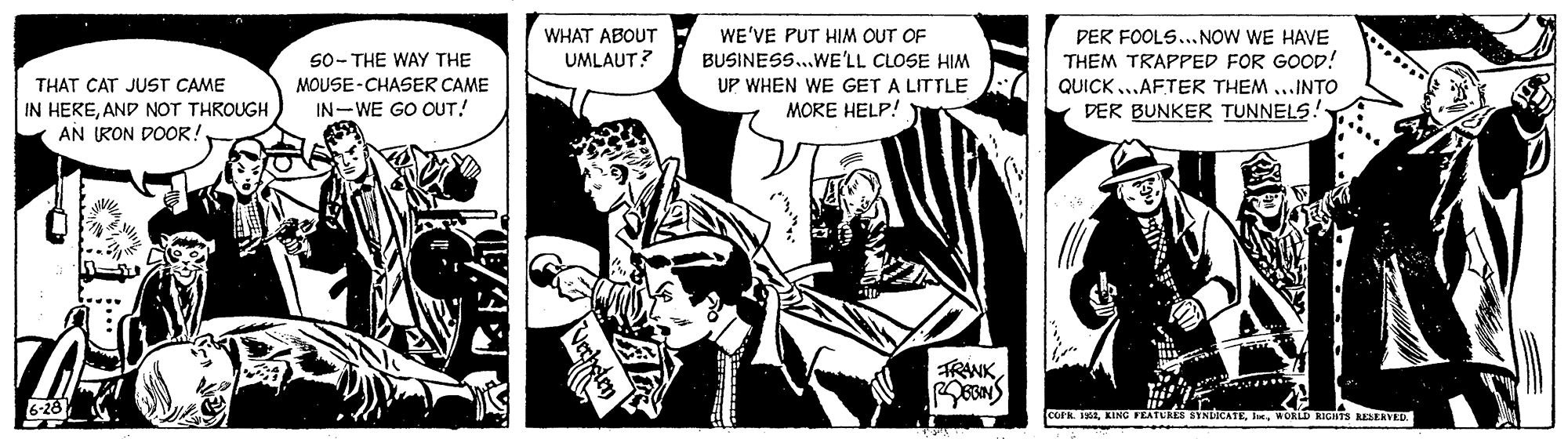 Fiction OCR: WE'VE PUT HIM OUT OF BUSINESS..WE'LL CLOSE HIM UP WHEN WE GET A LITTLE MORE HELP! WHAT ABOUT DER FOOLS... NOW WE HAVE THEM TRAPPED FOR GOOD! S0- THE WAY THE UMLAUT? MOUSE-CHASER CAME THAT CAT JUST CAME IN HEREAND NOT THROUGH AN RON DOOR! QUICK ..AFTER THEM ...INTO IN-WE GO OUT! DER BUNKER TUNNELS! TRAWK6-26 R 1WOKLD RIGHTS RESERVED WE'VE PUT HIM OUT OF BUSINESS..WE'LL CLOSE HIM UP WHEN WE GET A LITTLE MORE HELP! WHAT ABOUT DER FOOLS... NOW WE HAVE THEM TRAPPED FOR GOOD! S0- THE WAY THE UMLAUT? MOUSE-CHASER CAME THAT CAT JUST CAME IN HEREAND NOT THROUGH AN RON DOOR! QUICK ..AFTER THEM ...INTO IN-WE GO OUT! DER BUNKER TUNNELS! TRAWK6-26 R 1KING FEATUREE NCATEWOKLD RIGHTS RESERVED