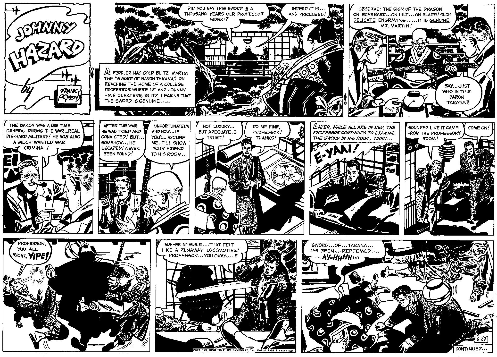 Monochrome OCR: + JOHNNY HAZARD by THE BARON WAS A BIG TIME GENERAL DURING THE WAR...REAL DIE-HARD MILITARY! HE WAS ALSO A MUCH-WANTED WAR CRIMINAL! PROFESSORYOU ALL YIPE! FRANK ROBBIN RIGHT.... DID YOU SAY THIS SWORD IS A THOUSAND YEARS OLDPROFESSOR HIDEKI? A PEDDLER HAS SOLD BLITZ MARTIN THE "SWORD OF BARON TAKANA" ON REACHING THE HOME OF A COLLEGE PROFESSOR WHERE HE AND JOHNNY HAVE QUARTERSBLITZ LEARNS THAT THE SWORD IS GENUINE..... AFTER THE WAR HE WAS TRIED AND CONVICTED! BUT... SOMEHOW... HE ESCAPED! NEVER BEEN FOUND! 1/28 UNFORTUNATELY! AND NOW... IF YOU'LL EXCUSE MEI'LL SHOW YOUR FRIEND TO HIS ROOM... NOT LUXURY... BUT ADEQUATEI TRUST! SUFFERIN' SUSIE THAT FELT LIKE A RUNAWAY LOCOMOTIVE! PROFESSOR...YOU OKAY....? DO ME FINEPROFESSOR! THANKS! INDEED IT IS... AND PRICELESS! L COPR. 1962WORLD RIGHTS RESERVED. OBSERVE! THE SIGN OF THE DRAGON ON SCABBARD... ON HILT... ON BLADE! SUCH DELICATE ENGRAVING. IT IS GENUINEMR. MARTIN! 648757 LATERTHE PROFESSOR CONTINUES TO EXAMINE THE SWORD IN HIS ROOMWHEN... E-YAAI! SWORD...OF...TAKANA... HAS BEEN...REDEEMED.... AY-HHHH SAY... JUST WHO IS THIS BARON TAKANA? SOUNDED LIKE IT CAME FROM THE PROFESSOR'S ROOM! COME ON! 6-29 CONTINUED... + JOHNNY HAZARD by THE BARON WAS A BIG TIME GENERAL DURING THE WAR ... REAL DIE - HARD MILITARY ! HE WAS ALSO A MUCH - WANTED WAR CRIMINAL ! PROFESSORYOU ALL YIPE ! FRANK ROBBIN RIGHT .... DID YOU SAY THIS SWORD IS A THOUSAND YEARS OLDPROFESSOR HIDEKI ? A PEDDLER HAS SOLD BLITZ MARTIN THE " SWORD OF BARON TAKANA " ON REACHING THE HOME OF A COLLEGE PROFESSOR WHERE HE AND JOHNNY HAVE QUARTERSBLITZ LEARNS THAT THE SWORD IS GENUINE ..... AFTER THE WAR HE WAS TRIED AND CONVICTED ! BUT ... SOMEHOW ... HE ESCAPED ! NEVER BEEN FOUND ! 1/28 UNFORTUNATELY ! AND NOW ... IF YOU'LL EXCUSE MEI'LL SHOW YOUR FRIEND TO HIS ROOM ... NOT LUXURY ... BUT ADEQUATEI TRUST ! SUFFERIN ' SUSIE THAT FELT LIKE A RUNAWAY LOCOMOTIVE ! PROFESSOR ... YOU OKAY .... ? DO ME FINEPROFESSOR ! THANKS ! INDEED IT IS ... AND PRICELESS ! L COPR . 1962KING FEATURES SYNDICATEWORLD RIGHTS RESERVED . OBSERVE ! THE SIGN OF THE DRAGON ON SCABBARD ... ON HILT ... ON BLADE ! SUCH DELICATE ENGRAVING . IT IS GENUINEMR . MARTIN ! 648757 LATERWHILE ALL ARE IN BEDTHE PROFESSOR CONTINUES TO EXAMINE THE SWORD IN HIS ROOMWHEN ... E - YAAI ! SWORD ... OF ... TAKANA ... HAS BEEN ... REDEEMED .... AY - HHHH SAY ... JUST WHO IS THIS BARON TAKANA ? SOUNDED LIKE IT CAME FROM THE PROFESSOR'S ROOM ! COME ON ! 6-29 CONTINUED ...