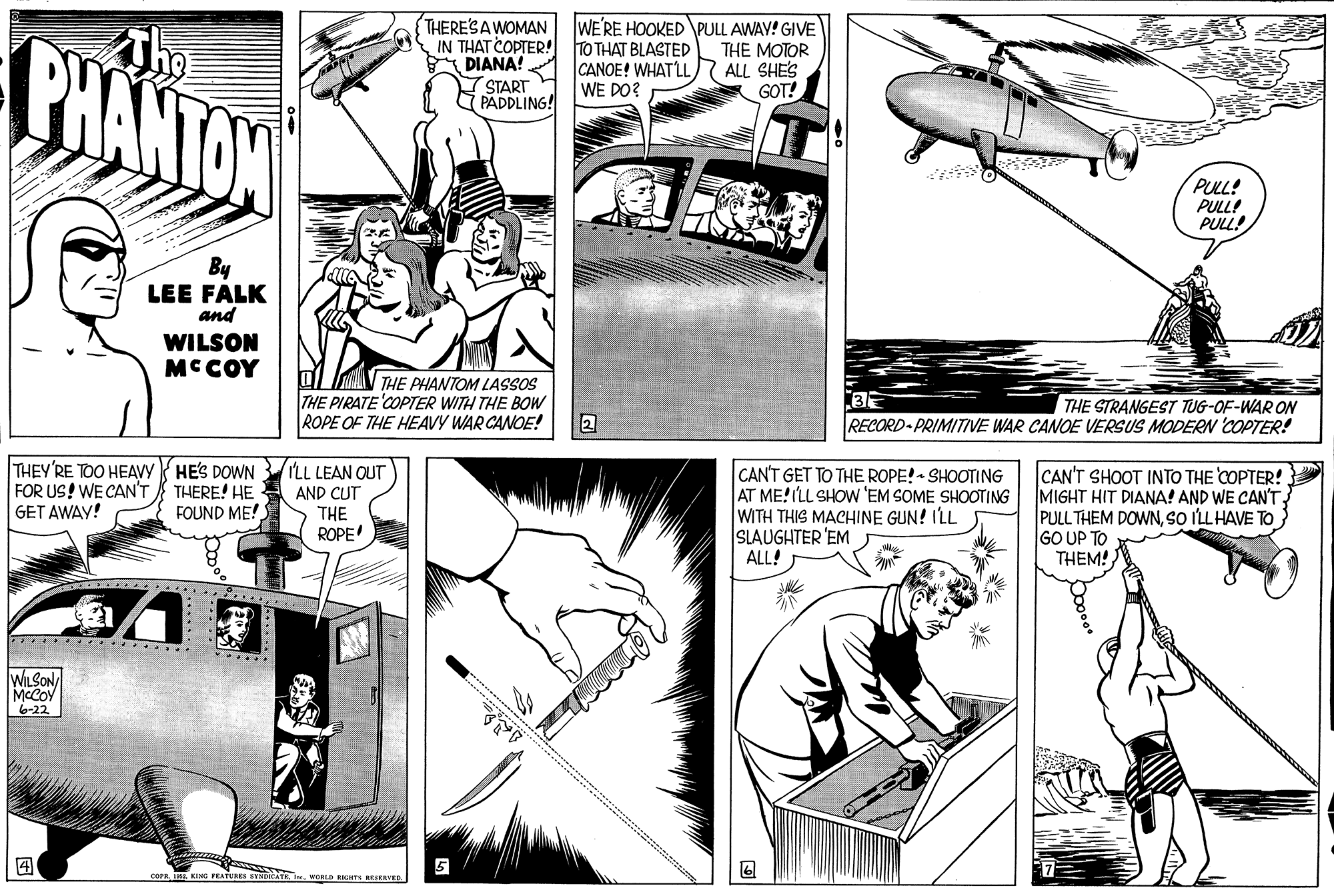 Art OCR: PHANTON THERE'SAWOMAN IN THAT COPTER! TO THAT BLASTED DIANA! (START PADDLING! WE'RE HOOKED PULL AWAY! GIVE THE MOTOR ALL SHE'S GOT! CANOE! WHATLL WE DO? ? PULL! PULL! PULL! By LEE FÁLK and WILSON MCCOY THE PHANTOM LASSOS THE PIRATE 'COPTER WITH THE BOW ROPE OF THE HEAVY WAR CANOE! THE STRANGEST TUG-OF-WAR ON RECORD PRIMITIVE WAR CANOE VERSUS MODERN 'COPTER! THEY'RE TOO HEAVY HES DOWN FOR US! WE CAN'T GET AWAY! LL LEAN OUT CAN'T GET TO THE ROPE! - SHOOTING AT ME!ILL SHOW 'EM SOME SHOOTING WITH THIS MACHINE GUN! ILL SLAUGHTER 'EM ALL! CAN'T SHOOT INTO THE COPTER! } MIGHT HIT DIANA! AND WE CAN'T PULL THEM DOWNSO ILL HAVE TO GO UP TO THEM! THERE! HE FOUND ME! AND CUT THE ROPE! WILSON MCCOY 6-22 ? 5 Tim WORLD RIGHTS BESERVER. PHANTON THERE'SAWOMAN IN THAT COPTER! TO THAT BLASTED DIANA! (START PADDLING! WE'RE HOOKED PULL AWAY! GIVE THE MOTOR ALL SHE'S GOT! CANOE! WHATLL WE DO? ? PULL! PULL! PULL! By LEE FÁLK and WILSON MCCOY THE PHANTOM LASSOS THE PIRATE 'COPTER WITH THE BOW ROPE OF THE HEAVY WAR CANOE! THE STRANGEST TUG-OF-WAR ON RECORD PRIMITIVE WAR CANOE VERSUS MODERN 'COPTER! THEY'RE TOO HEAVY HES DOWN FOR US! WE CAN'T GET AWAY! LL LEAN OUT CAN'T GET TO THE ROPE! - SHOOTING AT ME!ILL SHOW 'EM SOME SHOOTING WITH THIS MACHINE GUN! ILL SLAUGHTER 'EM ALL! CAN'T SHOOT INTO THE COPTER! } MIGHT HIT DIANA! AND WE CAN'T PULL THEM DOWNSO ILL HAVE TO GO UP TO THEM! THERE! HE FOUND ME! AND CUT THE ROPE! WILSON MCCOY 6-22 ? 5 Tim WORLD RIGHTS BESERVER.