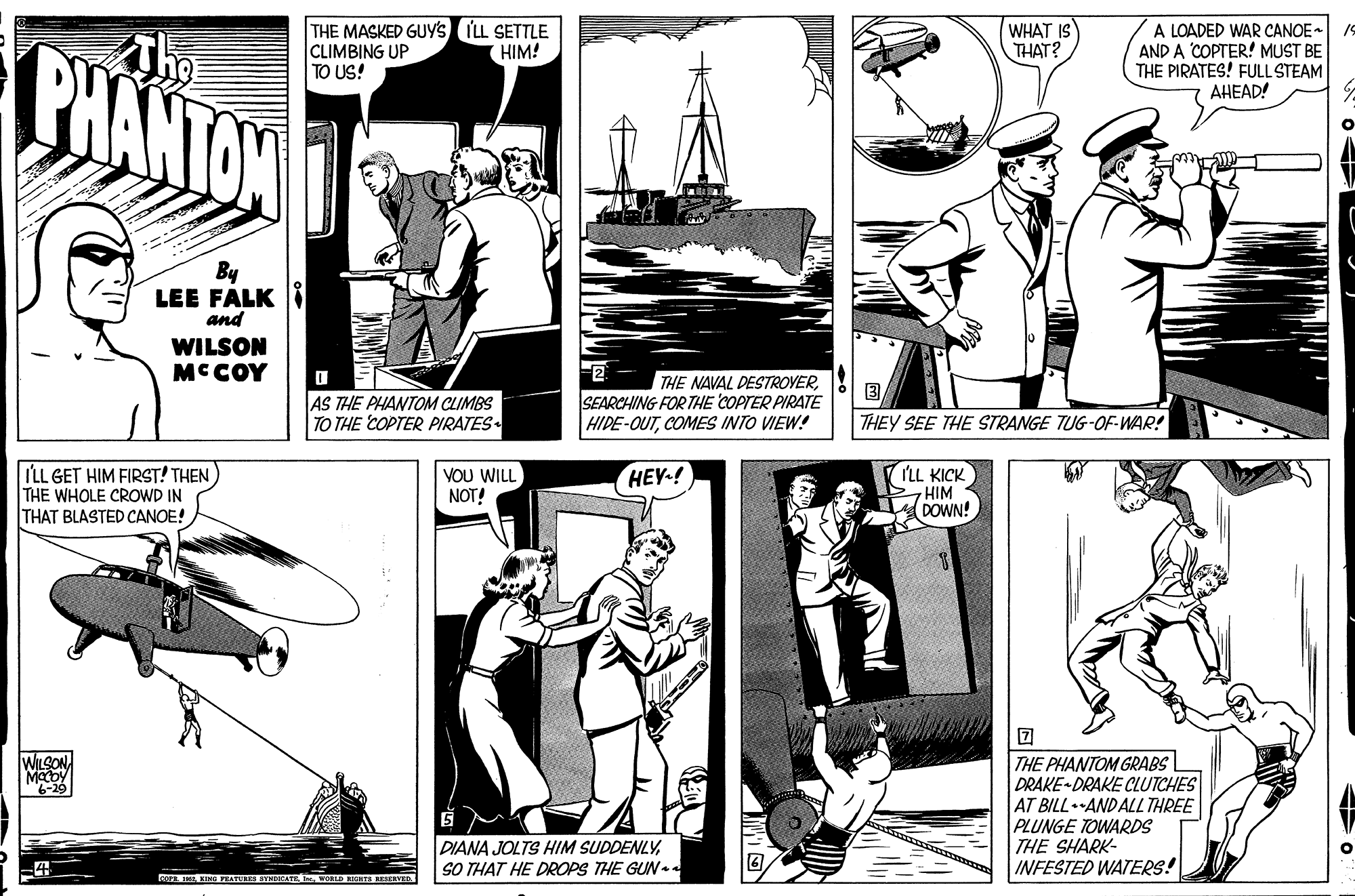 Comic book OCR: PHANTON THE MASKED GUY'S ILL SETTLE CLIMBING UP TO US! WHAT IS THAT? A LOADED WAR CANOE- AND A COPTER! MUST BE THE PIRATES! FULL STEAM ???AD! (HIM! Acce By LEE FALK I and WILSON MCCOY 2 SEARCHING FOR THE COPTER PIRATE HIDE-OUTCOMES INTO VIEW! THE NAVAL DESTROVERAS THE PHANTOM CLIMBS TO THE COPTER PIRATES THEY SEE THE STRANGE TUG-OF-WAR! ILL GET HIM FIRST! THEN THE WHOLE CROWD IN THAT BLASTED CANOE! VOU WILL NOT! 'LL KICK HIM DOWN! HEY-! WILSONTHE PHANTOM GRABS DRAKE-DRAKE CLUTCHES AT BILL ANDALL THREE PLUNGE TOWARDS THE SHARK- INFESTED WATERS! 6-29 DIANA JOLTS HIM SUDDENLYSO THAT HE DROPS THE GUN RA KING PEATERES SINDOGATE. WOLD ICTS MESERVED PHANTON THE MASKED GUY'S ILL SETTLE CLIMBING UP TO US! WHAT IS THAT? A LOADED WAR CANOE- AND A COPTER! MUST BE THE PIRATES! FULL STEAM ???AD! (HIM! Acce By LEE FALK I and WILSON MCCOY 2 SEARCHING FOR THE COPTER PIRATE HIDE-OUTCOMES INTO VIEW! THE NAVAL DESTROVERAS THE PHANTOM CLIMBS TO THE COPTER PIRATES THEY SEE THE STRANGE TUG-OF-WAR! ILL GET HIM FIRST! THEN THE WHOLE CROWD IN THAT BLASTED CANOE! VOU WILL NOT! 'LL KICK HIM DOWN! HEY-! WILSONTHE PHANTOM GRABS DRAKE-DRAKE CLUTCHES AT BILL ANDALL THREE PLUNGE TOWARDS THE SHARK- INFESTED WATERS! 6-29 DIANA JOLTS HIM SUDDENLYSO THAT HE DROPS THE GUN RA KING PEATERES SINDOGATE. WOLD ICTS MESERVED