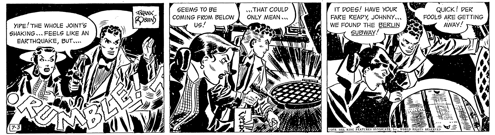 Comic book OCR: TRANK SEEMS TO BE ...THAT COULD IT DOES! HAVE YOUR FARE READYJOHNNY... WE FOUND THE BERLIN SUBWAY! QUICK! DER FOOLS ARE GETTING YIPE! THE WHOLE JOINT'S COMING FROM BELOW ONLY MEAN... us! SHAKING... FEELS LIKE AN AWAY! EAR THQUAKEBUT... MBLEA TLRES SINLOCATEKORLD RIGHTS KKERVK TRANK SEEMS TO BE ...THAT COULD IT DOES! HAVE YOUR FARE READYJOHNNY... WE FOUND THE BERLIN SUBWAY! QUICK! DER FOOLS ARE GETTING YIPE! THE WHOLE JOINT'S COMING FROM BELOW ONLY MEAN... us! SHAKING... FEELS LIKE AN AWAY! EAR THQUAKEBUT... MBLEA TLRES SINLOCATEKORLD RIGHTS KKERVK