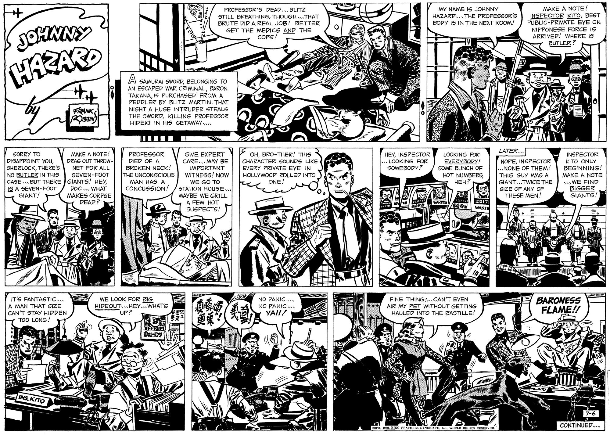 Line OCR: MY NAME IS JOHNNY HAZARD... THE PROFESSOR'S BODY IS IN THE NEXT ROOM! PROFESSOR'S DEAD... BLITZ MAKE A NOTE! JOHMNY STILL BREATHINGTHOUGH..THAT BRUTE DID A REAL JOB! BETTER GET THE MEDICS AND THE COPS! INSPECTOR KITOBEST PUBLIC-PRIVATE EYE ON NIPPONESE FORCE IS ARRIVED! WHERE IS BUTLER? HAZARO A SAMURAI SWORDBELONGING TO AN ESCAPED WAR CRIMINALBARON TAKANAIS PURCHASED FROMA PEDDLER BY BLITZ MARTIN. THAT FRANK NIGHT A HUGE INTRUDER STEALS THE SWORDKILLING PROFESSOR HIDEKI IN HIS GETAWAY.. LATER... SORRY TO DISAPPOINT YOuTHERE'S NO BUTLER IN THIS CASE.. BUT THERE GIANTS! HEYIS A SEVEN-FOOT GIANT! MAKE A NOTE! PROFESSOR GIVE EXPERT OHBRO-THER! THIS HEYINSPECTOR LOOKING FOR INSPECTOR DRAG OUT THRDW- DIED OF A EVERYBODY! CARE... MAY BE IMPORTANT WITNESS! NOW WE GO TO STATION HOUSE... MAYBE WE GRILL A FEW HOT SUSPECTS! CHARACTER SOUNDS LIKE LOOKING FOR SOMEBODY? NOPEINSPECTOR .. NONE OF THEM! THIS GUY WAS A GIANT...TWICE THE SIZE OF ANY OF THESE MEN! KITO ONLY BROKEN NECK! THE UNCONSCIOUS MAN HAS A CONCUSSION! EVERY PRIVATE EYE IN SOME BUNCH OF HOT NUMBERS???? BEGINNING! MAKE A NOTE ... WE FIND BIGGER GIANTS. NET FOR ALL SEVEN-FOOT HOLLYWOOP ROLLED INTO ONE! DOC ... WHAT MAKES CORPSE DEAD? 20171 WANTE NO PANIC . IT'S FANTASTIC... A MAN THAT SIZE CAN'T STAY HIDDEN FINE THING.CAN'T EVEN WE LOOK FOR BIG HIDEOUT... HEY...WHAT'S UP? NO PANIC.. YAII! AIR MY PET WITHOUT GETTING HAULED INTO THE BASTILLE! BARONESS FLAME!! TOO LONG! INSKITO 7-6 CONTINUED... COFR. 19WORLD IGHTS aESERVED MY NAME IS JOHNNY HAZARD... THE PROFESSOR'S BODY IS IN THE NEXT ROOM! PROFESSOR'S DEAD... BLITZ MAKE A NOTE! JOHMNY STILL BREATHINGTHOUGH..THAT BRUTE DID A REAL JOB! BETTER GET THE MEDICS AND THE COPS! INSPECTOR KITOBEST PUBLIC-PRIVATE EYE ON NIPPONESE FORCE IS ARRIVED! WHERE IS BUTLER? HAZARO A SAMURAI SWORDBELONGING TO AN ESCAPED WAR CRIMINALBARON TAKANAIS PURCHASED FROMA PEDDLER BY BLITZ MARTIN. THAT FRANK NIGHT A HUGE INTRUDER STEALS THE SWORDKILLING PROFESSOR HIDEKI IN HIS GETAWAY.. LATER... SORRY TO DISAPPOINT YOuTHERE'S NO BUTLER IN THIS CASE.. BUT THERE GIANTS! HEYIS A SEVEN-FOOT GIANT! MAKE A NOTE! PROFESSOR GIVE EXPERT OHBRO-THER! THIS HEYINSPECTOR LOOKING FOR INSPECTOR DRAG OUT THRDW- DIED OF A EVERYBODY! CARE... MAY BE IMPORTANT WITNESS! NOW WE GO TO STATION HOUSE... MAYBE WE GRILL A FEW HOT SUSPECTS! CHARACTER SOUNDS LIKE LOOKING FOR SOMEBODY? NOPEINSPECTOR .. NONE OF THEM! THIS GUY WAS A GIANT...TWICE THE SIZE OF ANY OF THESE MEN! KITO ONLY BROKEN NECK! THE UNCONSCIOUS MAN HAS A CONCUSSION! EVERY PRIVATE EYE IN SOME BUNCH OF HOT NUMBERS???? BEGINNING! MAKE A NOTE ... WE FIND BIGGER GIANTS. NET FOR ALL SEVEN-FOOT HOLLYWOOP ROLLED INTO ONE! DOC ... WHAT MAKES CORPSE DEAD? 20171 WANTE NO PANIC . IT'S FANTASTIC... A MAN THAT SIZE CAN'T STAY HIDDEN FINE THING.CAN'T EVEN WE LOOK FOR BIG HIDEOUT... HEY...WHAT'S UP? NO PANIC.. YAII! AIR MY PET WITHOUT GETTING HAULED INTO THE BASTILLE! BARONESS FLAME!! TOO LONG! INSKITO 7-6 CONTINUED... COFR. 19KING FRATURS SYNDCATE IWORLD IGHTS aESERVED