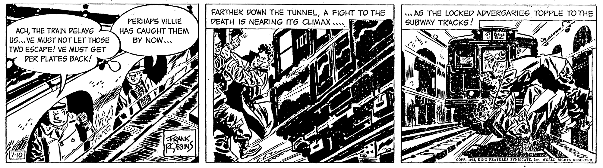 Line art OCR: FARTHER DOWN THE TUNNELA FIGHT TO THE DEATH IS NEARING ITS CLIMAX ... .. AS THE LOCKED ADVERSARIES TOPPLE TO THE SUBWAY TRACKS! ACHTHE TRAIN DELAYS US... VE MUST NOT LET THOSE TWO ESCAPE! VE MUST GET DER PLATES BACK! PERHAPS VILLIE HAS CAUGHT THEM BY NOW... ? FRANK 7-10 COFR. 1EKORLD RIGHTS RESERLE FARTHER DOWN THE TUNNELA FIGHT TO THE DEATH IS NEARING ITS CLIMAX ... .. AS THE LOCKED ADVERSARIES TOPPLE TO THE SUBWAY TRACKS! ACHTHE TRAIN DELAYS US... VE MUST NOT LET THOSE TWO ESCAPE! VE MUST GET DER PLATES BACK! PERHAPS VILLIE HAS CAUGHT THEM BY NOW... ? FRANK 7-10 COFR. 1EKING FEATURES SYNDICATEKORLD RIGHTS RESERLE