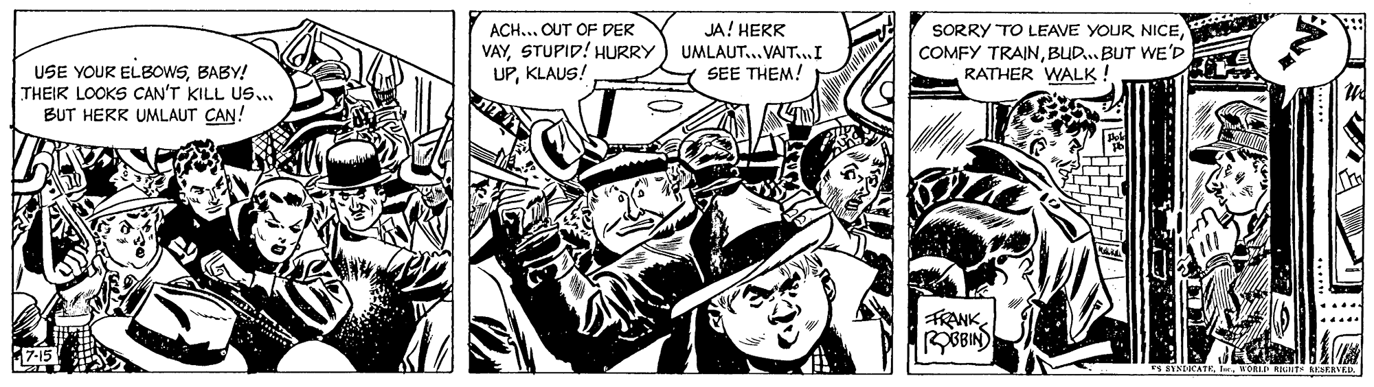 Monochrome OCR: ACH... OUT OF DER VAYSTUPID! HURRY UPKLAUS! JA! HERR UMLAUT... VAIT..I SEE THEM! SORRY TO LEAVE YOUR NICEBUD. BUT WE'D RATHER WALK ! USE YOUR ELBOWSBABY! THEIR LOOKS CAN'T KILL US... BUT HERK UMLAUT CAN! FRANK OBIN SYNDICATEWORLD RIGHT AESEAVED. ACH... OUT OF DER VAYSTUPID! HURRY UPKLAUS! JA! HERR UMLAUT... VAIT..I SEE THEM! SORRY TO LEAVE YOUR NICECOMFY TRAINBUD. BUT WE'D RATHER WALK ! USE YOUR ELBOWSBABY! THEIR LOOKS CAN'T KILL US... BUT HERK UMLAUT CAN! FRANK OBIN SYNDICATEWORLD RIGHT AESEAVED.