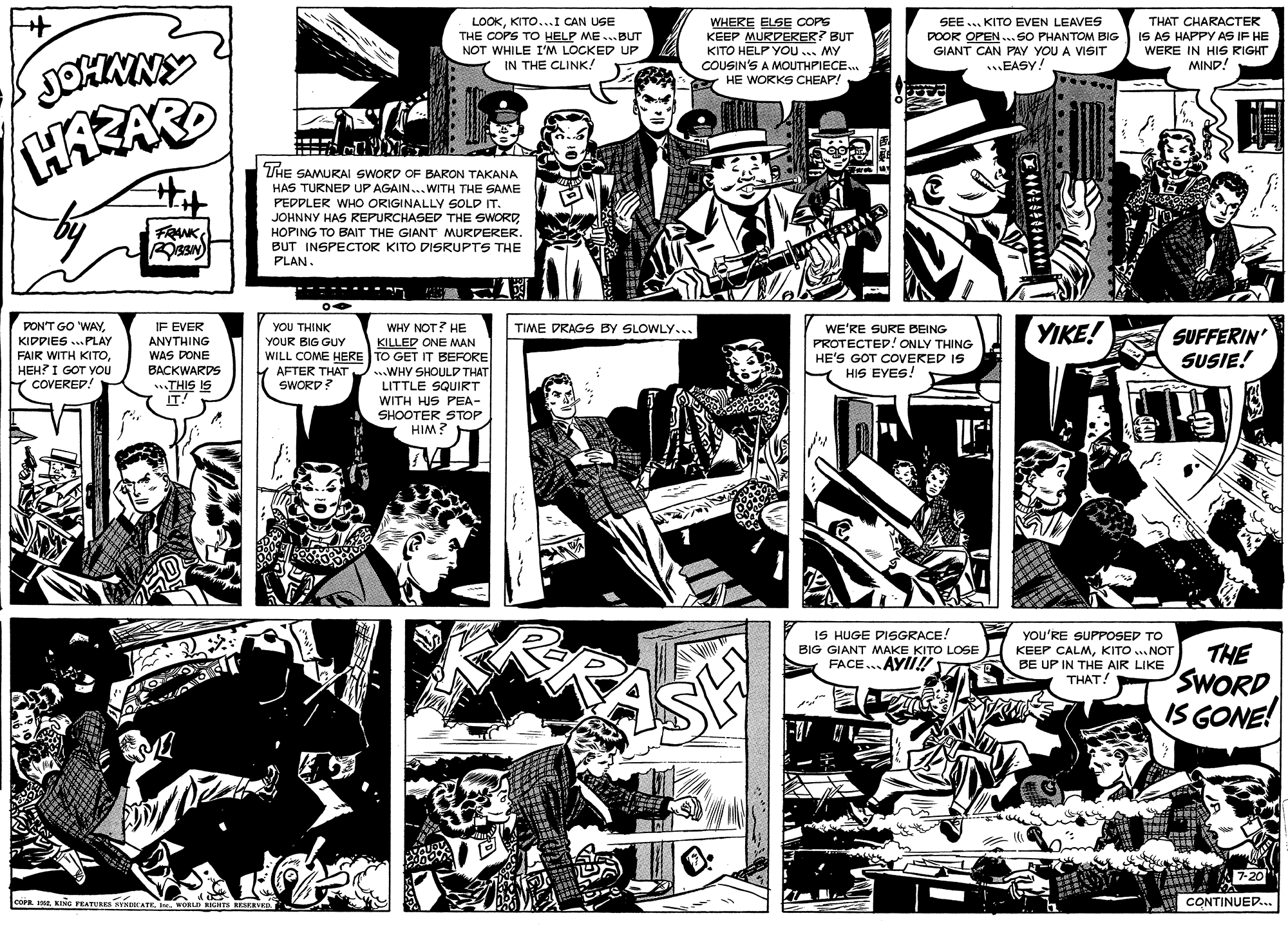 Parallel OCR: LOOKKITO...I CAN USE THE COPS TO HELP ME ...BUT NOT WHILE I'M LOCKED UP IN THE CLINK! WHERE ELSE COPS KEEP MURDERER? BUT KITO HELP YOU ... MY COUSIN'S A MOUTHPIECE.. A HE WORKS CHEAP! SEE ... KITO EVEN LEAVES DOOR OPEN ...SO PHANTOM BIG GIANT CAN PAY YOU A VISIT .EASY! THAT CHARACTER IS AS HAPPY AS IF HE WERE IN HIS RIGHT MIND! THE SAMURAI SWORD OF BARON TAKANA HAS TURNED UP AGAIN...WITH THE SAME PEDDLER WHO ORIGINALLY SOLD IT. JOHNNY HAS REPURCHASED THE SWORDHOPING TO BAIT THE GIANT MURDERER. BUT INSPECTOR KITO DISRUPTS THE PLAN. FRANK -- ----. - E YIKE! PON'T GO 'WAYKIDPIES ...PLAY FAIR WITH KITOHEH? I GOT YOu COVERED! YOU THINK YOUR BIG GUY WILL COME HERE TO GET IT BEFORE AFTER THAT ..WHY SHOULD THAT SWORD? WHY NOT? HE KILLED ONE MAN IF EVER TIME DRAGS BY SLOWLY... WE'RE SURE BEING PROTECTED! ONLY THING HE'S GOT COVEKED IS HIS EYES! SUFFERIN SUSIE! ANYTHING WAS DONE BACKWARDS LITTLE SQUIRT WITH HUS PEA- SHOOTER STOP HIM? IT! SI SIHI IS HUGE DISGRACE! BIG GIANT MAKE KITO LOSE FACE.. AYII!! You'RE SUPPOSED TO KEEP CALMKITO .. NOT BE UP IN THE AIR LIKE THAT! SASH THE SWORD IS GONE! ther 7-20 corn. Ia. KINe FEA CONTINUED... LOOKKITO...I CAN USE THE COPS TO HELP ME ...BUT NOT WHILE I'M LOCKED UP IN THE CLINK! WHERE ELSE COPS KEEP MURDERER? BUT KITO HELP YOU ... MY COUSIN'S A MOUTHPIECE.. A HE WORKS CHEAP! SEE ... KITO EVEN LEAVES DOOR OPEN ...SO PHANTOM BIG GIANT CAN PAY YOU A VISIT .EASY! THAT CHARACTER IS AS HAPPY AS IF HE WERE IN HIS RIGHT MIND! THE SAMURAI SWORD OF BARON TAKANA HAS TURNED UP AGAIN...WITH THE SAME PEDDLER WHO ORIGINALLY SOLD IT. JOHNNY HAS REPURCHASED THE SWORDHOPING TO BAIT THE GIANT MURDERER. BUT INSPECTOR KITO DISRUPTS THE PLAN. FRANK -- ----. - E YIKE! PON'T GO 'WAYKIDPIES ...PLAY FAIR WITH KITOHEH? I GOT YOu COVERED! YOU THINK YOUR BIG GUY WILL COME HERE TO GET IT BEFORE AFTER THAT ..WHY SHOULD THAT SWORD? WHY NOT? HE KILLED ONE MAN IF EVER TIME DRAGS BY SLOWLY... WE'RE SURE BEING PROTECTED! ONLY THING HE'S GOT COVEKED IS HIS EYES! SUFFERIN SUSIE! ANYTHING WAS DONE BACKWARDS LITTLE SQUIRT WITH HUS PEA- SHOOTER STOP HIM? IT! SI SIHI IS HUGE DISGRACE! BIG GIANT MAKE KITO LOSE FACE.. AYII!! You'RE SUPPOSED TO KEEP CALMKITO .. NOT BE UP IN THE AIR LIKE THAT! SASH THE SWORD IS GONE! ther 7-20 corn. Ia. KINe FEA CONTINUED...
