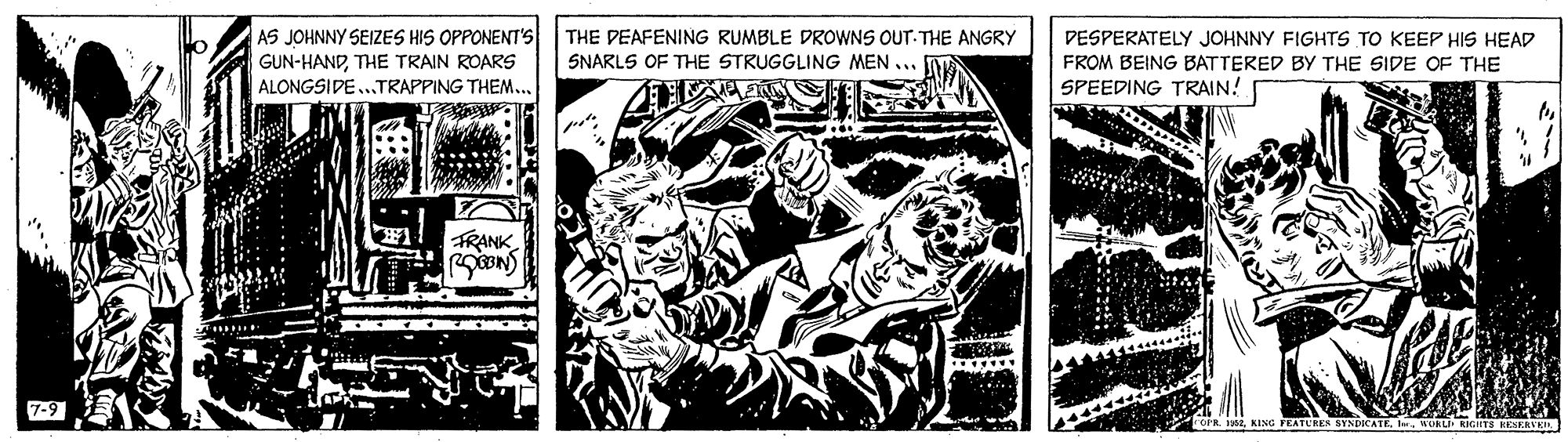 Comic book OCR: THE DEAFENING RUMBLE DROWNS OUT-THE ANGRY AS JOHNNY SEIZES HIS OPPONENT'S GUN-HANDTHE TRAIN ROARS ALONGSIDE..TRAPPING THEM. DESPERATELY JOHNNY FIGHTS TO KEEP HIS HEAD FROM BEING BATTERED BY THE SIDE OF THE SPEEDING TRAIN! SNARLS OF THE STRUGGLING MEN ... TRANK 7-9 KING FEATURER SYNDICATEURLI THE DEAFENING RUMBLE DROWNS OUT-THE ANGRY AS JOHNNY SEIZES HIS OPPONENT'S GUN-HANDTHE TRAIN ROARS ALONGSIDE..TRAPPING THEM. DESPERATELY JOHNNY FIGHTS TO KEEP HIS HEAD FROM BEING BATTERED BY THE SIDE OF THE SPEEDING TRAIN! SNARLS OF THE STRUGGLING MEN ... TRANK 7-9 KING FEATURER SYNDICATE