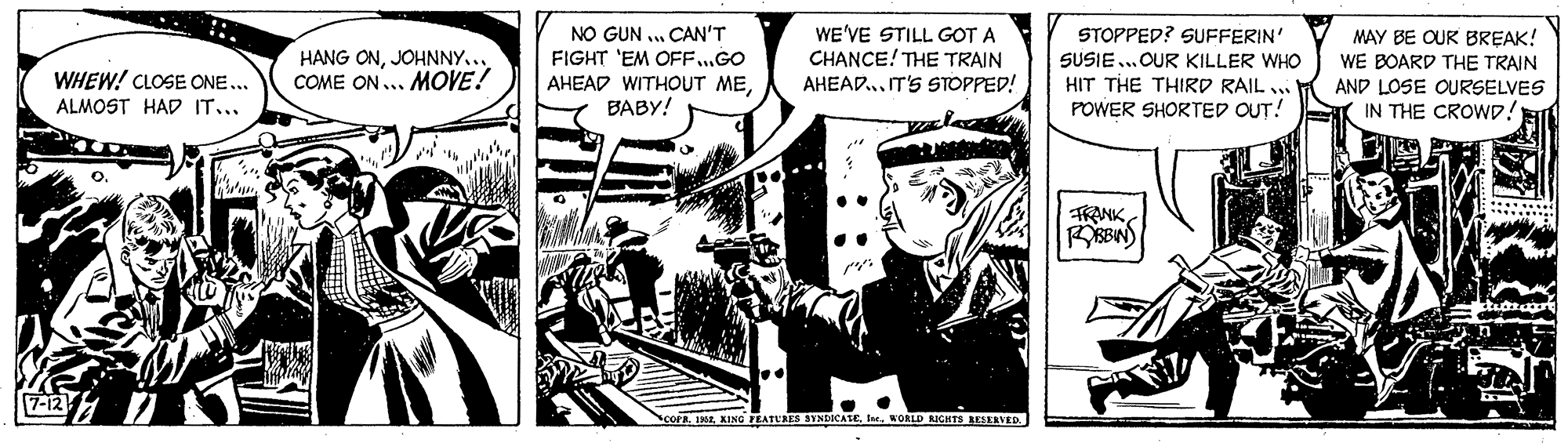 Comics OCR: NO GUN .. CAN'T FIGHT 'EM OFF..GO AHEAD WITHOUT MEBABY! WE'VE STILL GOT A CHANCE! THE TRAIN AHEAD.. IT'S STOPPED! STOPPED? SUFFERIN' SUSIE...OUR KILLER WHO HIT THE THIRD RAIL . POWER SHORTED OUT! MAY BE OUR BREAK! WE BOARD THE TRAIN AND LOSE OURSELVES IN THE CROWD! WHEW! CLOSE ONE... ALMOST HAD IT... HANG ONJOHNNY... COME ON... MOVE! TRANKRBIN 7-12 COPEKING SYNDICATEWORLD RICHTS REEERVED. NO GUN .. CAN'T FIGHT 'EM OFF..GO AHEAD WITHOUT MEBABY! WE'VE STILL GOT A CHANCE! THE TRAIN AHEAD.. IT'S STOPPED! STOPPED? SUFFERIN' SUSIE...OUR KILLER WHO HIT THE THIRD RAIL . POWER SHORTED OUT! MAY BE OUR BREAK! WE BOARD THE TRAIN AND LOSE OURSELVES IN THE CROWD! WHEW! CLOSE ONE... ALMOST HAD IT... HANG ONJOHNNY... COME ON... MOVE! TRANKRBIN 7-12 COPEKING SYNDICATEWORLD RICHTS REEERVED.