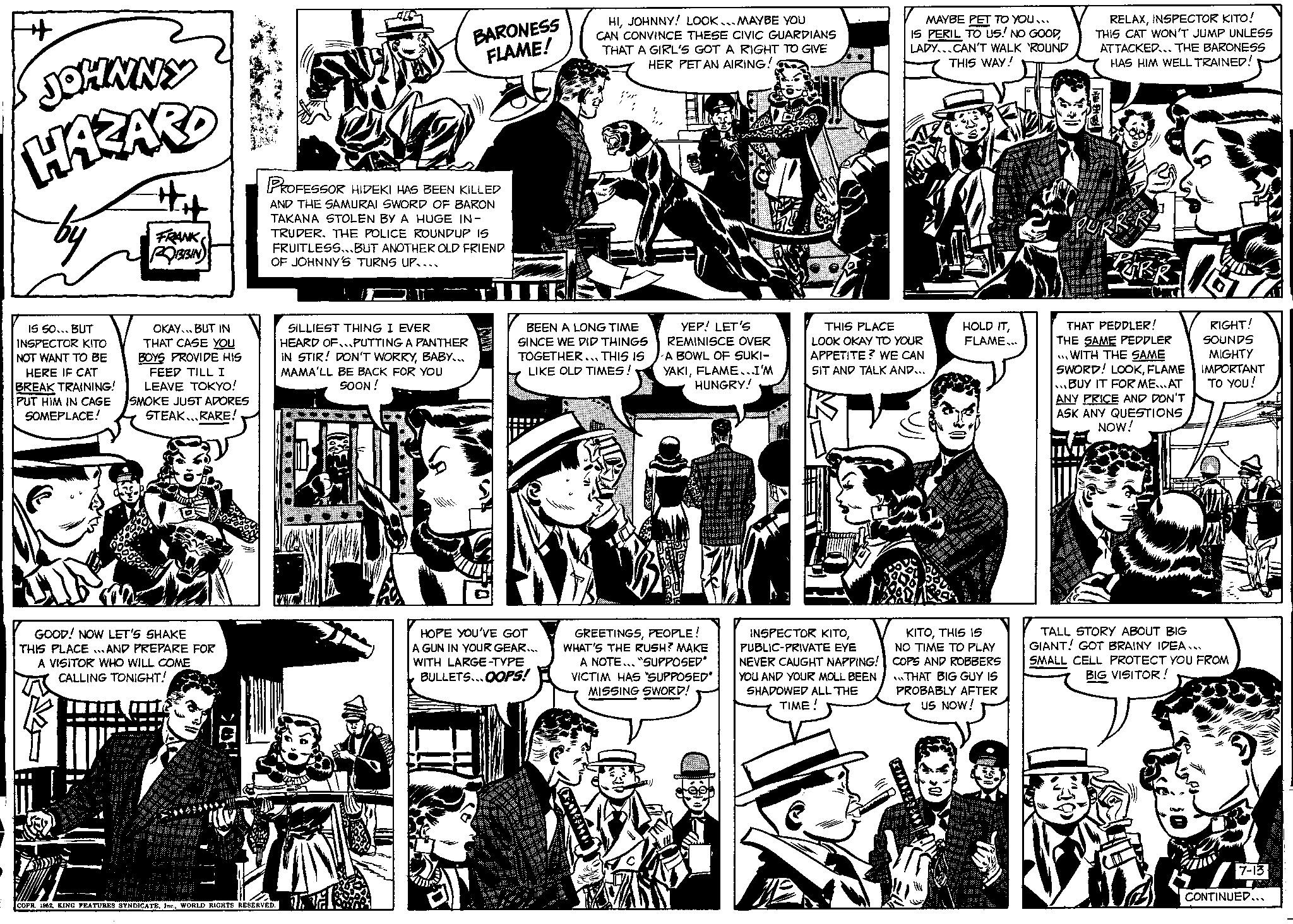Illustration OCR: JOHNNY HAZARD by IS SO... BUT INSPECTOR KITO NOT WANT TO BE HERE IF CAT BREAK TRAINING! PUT HIM IN CAGE SOMEPLACE! FRANK ROBBIN OKAY. BUT IN THAT CASE YOU BOYS PROVIDE HIS FEED TILL I LEAVE TOKYO! SMOKE JUST ADORES STEAK RARE! GOOD! NOW LET'S SHAKE THIS PLACE AND PREPARE FOR A VISITOR WHO WILL COME CALLING TONIGHT! m PROFESSOR HIDEKI HAS BEEN KILLED AND THE SAMURAI SWORD OF BARON TAKANA STOLEN BY A HUGE IN- TRUDER. THE POLICE ROUNDUP IS FRUITLESS...BUT ANOTHER OLD FRIEND OF JOHNNY'S TURNS UP.... COPR. 1962WORLD RIGHTS RESERVED. BARONESS FLAME! SILLIEST THING I EVER HEARD OF...PUTTING A PANTHER IN STIR! DON'T WORRYBABY... MAMA'LL BE BACK FOR YOU SOON! HIJOHNNY! LOOK... MAYBE YOU CAN CONVINCE THESE CIVIC GUARDIANS THAT A GIRL'S GOT A RIGHT TO GIVE HER PET AN AIRING! BEEN A LONG TIME SINCE WE DID THINGS TOGETHER... THIS IS LIKE OLD TIMES! HOPE YOU'VE GOT A GUN IN YOUR GEAR... WITH LARGE-TYPE BULLETS...OOPS! YEP! LET'S REMINISCE OVER A BOWL OF SUKI- YAKIFLAME...I'M HUNGRY! GREETINGSPEOPLE! WHAT'S THE RUSH? MAKE A NOTE... "SUPPOSED* VICTIM HAS "SUPPOSED" MISSING SWORD! MAYBE PET TO YOU... IS PERIL TO US! NO GOODLADY...CAN'T WALK 'ROUND THIS WAY! THIS PLACE LOOK OKAY TO YOUR APPETITE? WE CAN SIT AND TALK AND... INSPECTOR KITOPUBLIC-PRIVATE EYE NEVER CAUGHT NAPPING! YOU AND YOUR MOLL BEEN SHADOWED ALL THE TIME! HOLD ITFLAME... KITOTHIS 15 NO TIME TO PLAY COPS AND ROBBERS THAT BIG GUY IS PROBABLY AFTER US NOW! RELAXINSPECTOR KITO! THIS CAT WON'T JUMP UNLESS ATTACKED... THE BARONESS HAS HIM WELL TRAINED! PURK PURR THAT PEDDLER! THE SAME PEDDLER ...WITH THE SAME SWORD! LOOKFLAME BUY IT FOR ME... AT ANY PRICE AND DON'T ASK ANY QUESTIONS NOW! RIGHT! SOUNDS MIGHTY IMPORTANT TO YOU! TALL STORY ABOUT BIG GIANT! GOT BRAINY IDEA... SMALL CELL PROTECT YOU FROM BIG VISITOR! ( 7 CONTINUED... 7-13 JOHNNY HAZARD by IS SO ... BUT INSPECTOR KITO NOT WANT TO BE HERE IF CAT BREAK TRAINING ! PUT HIM IN CAGE SOMEPLACE ! FRANK ROBBIN OKAY . BUT IN THAT CASE YOU BOYS PROVIDE HIS FEED TILL I LEAVE TOKYO ! SMOKE JUST ADORES STEAK RARE ! GOOD ! NOW LET'S SHAKE THIS PLACE AND PREPARE FOR A VISITOR WHO WILL COME CALLING TONIGHT ! m PROFESSOR HIDEKI HAS BEEN KILLED AND THE SAMURAI SWORD OF BARON TAKANA STOLEN BY A HUGE IN TRUDER . THE POLICE ROUNDUP IS FRUITLESS ... BUT ANOTHER OLD FRIEND OF JOHNNY'S TURNS UP .... COPR . 1962KING FEATURES SYNDICATEWORLD RIGHTS RESERVED . BARONESS FLAME ! SILLIEST THING I EVER HEARD OF ... PUTTING A PANTHER IN STIR ! DON'T WORRYBABY ... MAMA'LL BE BACK FOR YOU SOON ! HIJOHNNY ! LOOK ... MAYBE YOU CAN CONVINCE THESE CIVIC GUARDIANS THAT A GIRL'S GOT A RIGHT TO GIVE HER PET AN AIRING ! BEEN A LONG TIME SINCE WE DID THINGS TOGETHER ... THIS IS LIKE OLD TIMES ! HOPE YOU'VE GOT A GUN IN YOUR GEAR ... WITH LARGE - TYPE BULLETS ... OOPS ! YEP ! LET'S REMINISCE OVER A BOWL OF SUKI YAKIFLAME ... I'M HUNGRY ! GREETINGSPEOPLE ! WHAT'S THE RUSH ? MAKE A NOTE ... " SUPPOSED * VICTIM HAS " SUPPOSED " MISSING SWORD ! MAYBE PET TO YOU ... IS PERIL TO US ! NO GOODLADY ... CAN'T WALK ' ROUND THIS WAY ! THIS PLACE LOOK OKAY TO YOUR APPETITE ? WE CAN SIT AND TALK AND ... INSPECTOR KITOPUBLIC - PRIVATE EYE NEVER CAUGHT NAPPING ! YOU AND YOUR MOLL BEEN SHADOWED ALL THE TIME ! HOLD ITFLAME ... KITOTHIS 15 NO TIME TO PLAY COPS AND ROBBERS THAT BIG GUY IS PROBABLY AFTER US NOW ! RELAXINSPECTOR KITO ! THIS CAT WON'T JUMP UNLESS ATTACKED ... THE BARONESS HAS HIM WELL TRAINED ! PURK PURR THAT PEDDLER ! THE SAME PEDDLER ... WITH THE SAME SWORD ! LOOKFLAME BUY IT FOR ME ... AT ANY PRICE AND DON'T ASK ANY QUESTIONS NOW ! RIGHT ! SOUNDS MIGHTY IMPORTANT TO YOU ! TALL STORY ABOUT BIG GIANT ! GOT BRAINY IDEA ... SMALL CELL PROTECT YOU FROM BIG VISITOR ! ( 7 CONTINUED ... 7-13