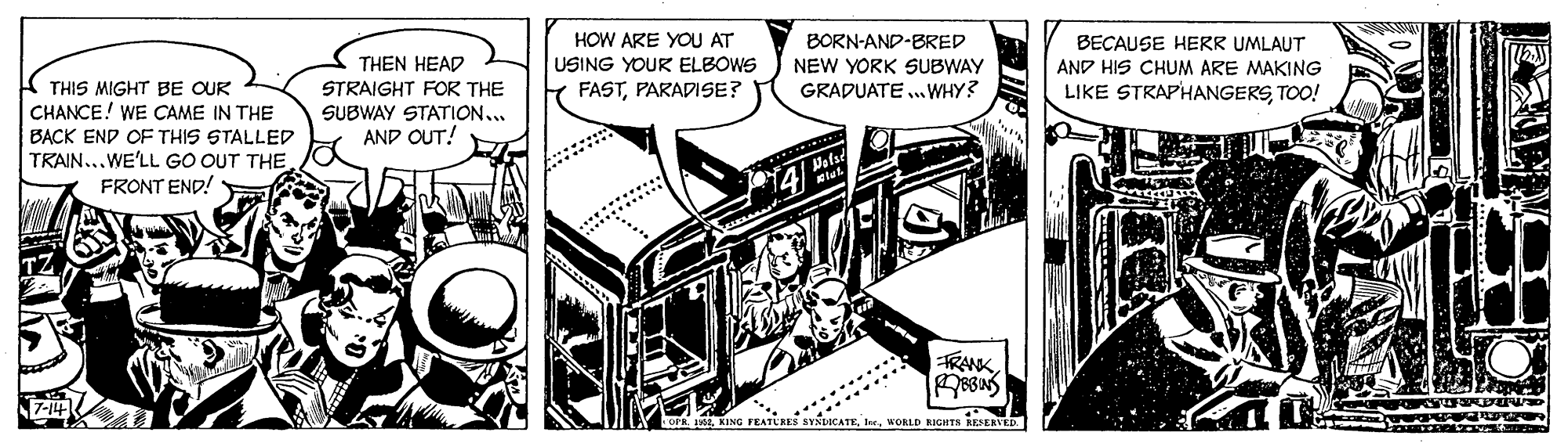 Design OCR: HOW ARE YOU AT USING YOUR ELBOWS Y FASTPARADISE? BORN-AND-BRED THEN HEAD STRAIGHT FOR THE SUBWAY STATION.. AND OUT! BECAUSE HERR UMLAUT AND HIS CHUM ARE MAKING LIKE STRAPHANGERSTOO! NEW YORK SUBWAY GRADUATE ..WHY? A THIS MIGHT BE OUR CHANCE! WE CAME IN THE BACK END OF THIS STALLED TRAIN...WE'LL GO OUT THE. FRONT END! Pelsd FRANKK FEATURES SYSTOCATEWORLD NIGHTN RESERVED. HOW ARE YOU AT USING YOUR ELBOWS Y FASTPARADISE? BORN-AND-BRED THEN HEAD STRAIGHT FOR THE SUBWAY STATION.. AND OUT! BECAUSE HERR UMLAUT AND HIS CHUM ARE MAKING LIKE STRAPHANGERSTOO! NEW YORK SUBWAY GRADUATE ..WHY? A THIS MIGHT BE OUR CHANCE! WE CAME IN THE BACK END OF THIS STALLED TRAIN...WE'LL GO OUT THE. FRONT END! Pelsd FRANKO dK FEATURES SYSTOCATEWORLD NIGHTN RESERVED.