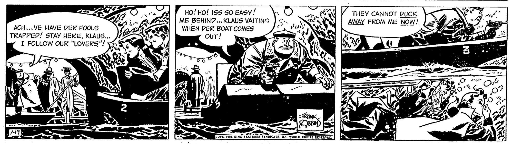 Comics OCR: HO! HO! ISS SO EASY! ME BEHIND. KLAUS VAITING WHEN DER BOAT COMES OUT! THEY CANNOT PUCK AWAY FROM ME NOW! ACH... VE HAVE DER FOOLS TRAPPED! STAY HEREKLAUS... I FOLLOW OUR "LOVERS"! FRINKKORLD RICHTS LLED HO! HO! ISS SO EASY! ME BEHIND. KLAUS VAITING WHEN DER BOAT COMES OUT! THEY CANNOT PUCK AWAY FROM ME NOW! ACH... VE HAVE DER FOOLS TRAPPED! STAY HEREKLAUS... I FOLLOW OUR "LOVERS"! FRINKFOFR. IKING FEATURES STNDICATEKORLD RICHTS LLED