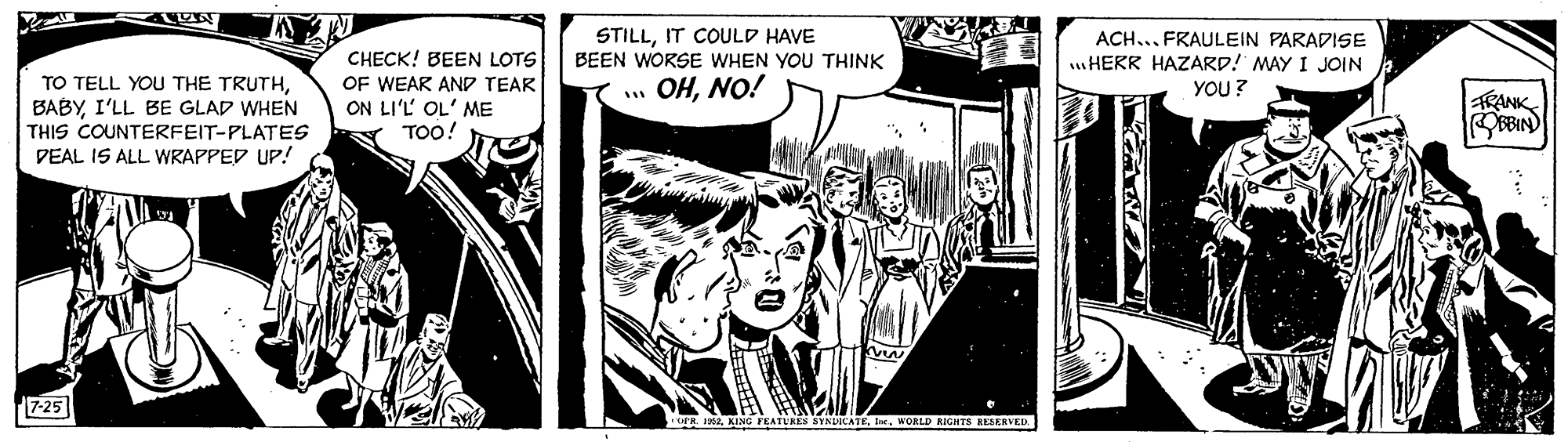 Illustration OCR: STILLIT COULD HAVE BEEN WORSE WHEN YOU THINK ACH... FRAULEIN PARADISE HERR HAZARD! MAY I JOIN YOU ? CHECK! BEEN LOTS TO TELL YOU THE TRUTHI'LL BE GLAD WHEN THIS COUNTERFEIT-PLATES DEAL IS ALL WRAPPED UP! OF WEAR AND TEAR ON LI'L OL' ME TOO! OHNO! RANK 7-25 EATURES SYNDCATEIe. WORLD RIGHTS RESRRVED. STILLIT COULD HAVE BEEN WORSE WHEN YOU THINK ACH... FRAULEIN PARADISE HERR HAZARD! MAY I JOIN YOU ? CHECK! BEEN LOTS TO TELL YOU THE TRUTHI'LL BE GLAD WHEN THIS COUNTERFEIT-PLATES DEAL IS ALL WRAPPED UP! OF WEAR AND TEAR ON LI'L OL' ME TOO! OHNO! RANK 7-25 EATURES SYNDCATEIe. WORLD RIGHTS RESRRVED.