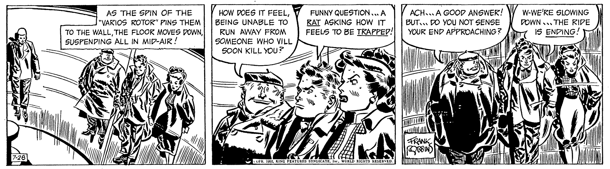 Comic book OCR: AS THE SPIN OF THE "VARIOS ROTOR" PINS THEM TO THE WALLSUSPENDING ALL IN MID-AIR! ACH... A GOOD ANSWER! HOW DOES IT FEELBEING UNABLE TO RUN AWAY FROM SOMEONE WHO VILL SOON KILL YOpu? FUNNY QUESTION... A W-WE'RE SLOWING RAT ASKING HOW IT FEELS TO BE TRAPPED! BUT... DO YOU NOT SENSE POWN ... THE RIDE YOUR END APPROACHING? IS ENDING! FRANK R A KING TEATURIS SYNLICATEwcaLD KICHTS AESERVED. AS THE SPIN OF THE "VARIOS ROTOR" PINS THEM TO THE WALLTHE FLOOR MOVES DOWNSUSPENDING ALL IN MID-AIR! ACH... A GOOD ANSWER! HOW DOES IT FEELBEING UNABLE TO RUN AWAY FROM SOMEONE WHO VILL SOON KILL YOpu? FUNNY QUESTION... A W-WE'RE SLOWING RAT ASKING HOW IT FEELS TO BE TRAPPED! BUT... DO YOU NOT SENSE POWN ... THE RIDE YOUR END APPROACHING? IS ENDING! FRANK R A KING TEATURIS SYNLICATEwcaLD KICHTS AESERVED.