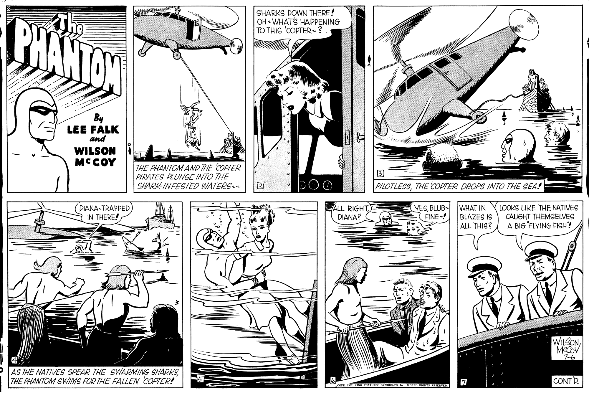 Comic book OCR: PHANTON The SHARKS DOWN THERE! OH « WHAT'S HAPPENING TO THIS 'COPTER.? By LEE FALK and WILSON MCCOY THE PHANTOM AND THE COPTER PIRATES PLUNGE INTO THE SHARK-INFESTED WATERS PILOTLESSTHE COPTER DROPS INTO THE SEA! DIANA-TRAPPED IN THERE! EALL RIGHT DIANA? YESBLUB WHAT IN BLAZES IS ALL THIS? LOOKS LIKE THE NATIVES CAUGHT THEMSELVES A BIG "FLYING FISH? FINE WILSONMECOV 7-6 AS THE NATIVES SPEAR THE SWARMING SHARKSTHE PHANTOM SWIMS FOR THE FALLEN COPTER! CONT'D. coes. KIS FEATURES STNDICATE. . WORD KIERTS SESERVER PHANTON The SHARKS DOWN THERE! OH « WHAT'S HAPPENING TO THIS 'COPTER.? By LEE FALK and WILSON MCCOY THE PHANTOM AND THE COPTER PIRATES PLUNGE INTO THE SHARK-INFESTED WATERS PILOTLESSTHE COPTER DROPS INTO THE SEA! DIANA-TRAPPED IN THERE! EALL RIGHT DIANA? YESBLUB WHAT IN BLAZES IS ALL THIS? LOOKS LIKE THE NATIVES CAUGHT THEMSELVES A BIG "FLYING FISH? FINE WILSONMECOV 7-6 AS THE NATIVES SPEAR THE SWARMING SHARKSTHE PHANTOM SWIMS FOR THE FALLEN COPTER! CONT'D. coes. KIS FEATURES STNDICATE. . WORD KIERTS SESERVER