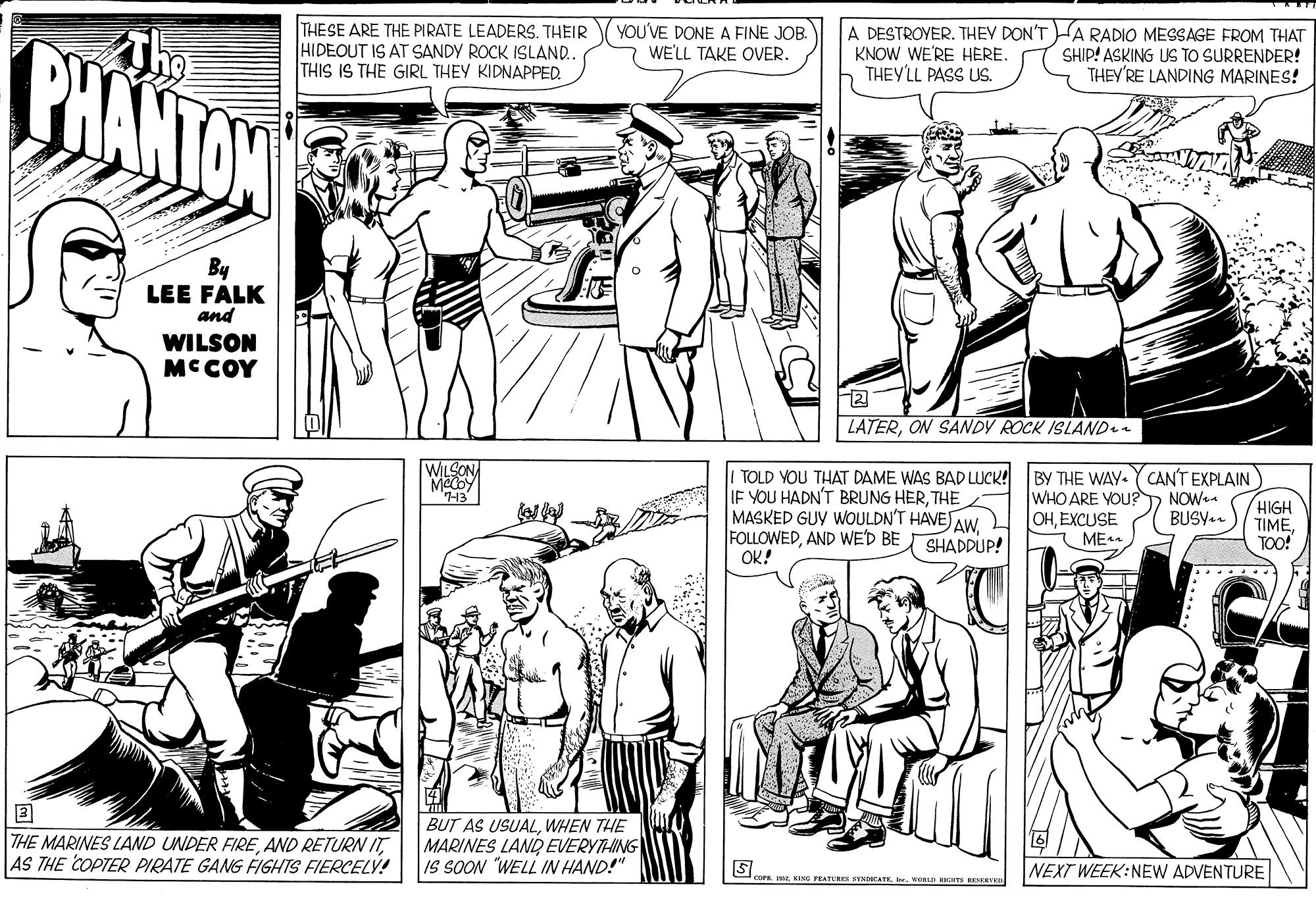 Font OCR: PHANTON The THE SE ARE THE PIRATE LEADERSTHEIR HIDEOUT IS AT SANDY ROCK ISLAND. THIS IS THE GIRL THEY KIDNAPPED. YOU'VE DONE A FINE JOB. WE'LL TAKE OVER. A DESTROYER. THEY DON'T HA RADIO MESSAGE FROM THAT KNOW WE'RE HERE. THEY'LL PASS US. SHIP! ASKING US TO SURRENDER! THEY'RE LANDING MARINES! By LEE FALK and WILSON MCCOY ? LATERON SANDY ROCK ISLAND WILSONA TOLD YOU THAT DAME WAS BAD LUCK! IF YOU HADN'T BRUNG HERTHE MASKED GUY WOULDN'T HAVE AW. FOLLOWEDAND WE'D BE OK! BY THE WAY.Y CAN'T EXPLAIN WHO ARE VOU?D NOW OHEXCUSE ME HIGH TIMETOO! BUSY-n SHADDUP! THE MARINES LAND UNDER FIRE AND RETURN IT AS THE COPTER PIRATE GANG FIGHTS FIERCELY! BUT AS USUALWHEN THE MARINES LAND EVERYTHING IS SOON "WELL IN HAND!" NEXT WEEK:NEW ADVENTURE OFE KING FEATURE NDICATE WORLD RKHTS RERVR PHANTON The THE SE ARE THE PIRATE LEADERSTHEIR HIDEOUT IS AT SANDY ROCK ISLAND. THIS IS THE GIRL THEY KIDNAPPED. YOU'VE DONE A FINE JOB. WE'LL TAKE OVER. A DESTROYER. THEY DON'T HA RADIO MESSAGE FROM THAT KNOW WE'RE HERE. THEY'LL PASS US. SHIP! ASKING US TO SURRENDER! THEY'RE LANDING MARINES! By LEE FALK and WILSON MCCOY ? LATERON SANDY ROCK ISLAND WILSONA TOLD YOU THAT DAME WAS BAD LUCK! IF YOU HADN'T BRUNG HERTHE MASKED GUY WOULDN'T HAVE AW. FOLLOWEDAND WE'D BE OK! BY THE WAY.Y CAN'T EXPLAIN WHO ARE VOU?D NOW OHEXCUSE ME HIGH TIMETOO! BUSY-n SHADDUP! THE MARINES LAND UNDER FIRE AND RETURN IT AS THE COPTER PIRATE GANG FIGHTS FIERCELY! BUT AS USUALWHEN THE MARINES LAND EVERYTHING IS SOON "WELL IN HAND!" NEXT WEEK:NEW ADVENTURE OFE KING FEATURE NDICATE WORLD RKHTS RERVR