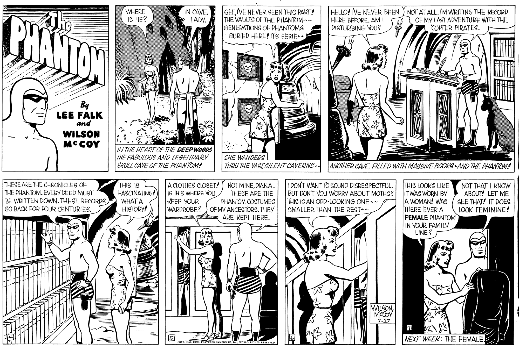 Sleeve OCR: PHANTON The WHERE IS HE? IN CAVELADY. GEEIVE NEVER SEEN THIS PART! THE VAULTS OF THE PHANTOM GENERATIONS OF PHANTOMS BURIED HERE! ITS EERIE HELLO!IVE NEER BEEN ) NOT AT ALLI'M WRITING THE RECORD HERE BEFORE. AM I DISTURBING YOU? OF MY LAST ADVENTURE WITH THE COPTER PIRATES. By LEE FALK and WILSON MCCOY IN THE HEART OF THE DEEP WOODS THE FABULOUS AND LEGENDARY SKULL CAVE OF THE PHANTOM! SHE WANDERS THRU THE VASTSILENT CAVERNS ANOTHER CAVEFILLED WITH MASSIVE BOOKS-AND THE PHANTOM! THESE ARE THE CHRONICLES OF THE PHANTOM. EVERY DEED MUST BE WRITTEN DOWN.THESE RECORDS GO BACK FOR FOUR CENTURIES. THIS IS FASCINATING! A CLOTHES CLOSET! NOT MINEDIANA. IS THIS WHERE OU KEEP YOUR WARDROBE? ) OF MY ANCESTORS. THEY THIS LOOKS LIKE BUT DON'T VOU WORRY ABOUT MOTHS? ITWAS WORN BY A WOMAN! WAS THERE EVER A FEMALE PHANTOM IN YOUR FAMILY LINE ? I DON'T WANT TO SOUND DISRESPECTFULNOT THAT I KNOW ABOUT! LET ME SEE THAT! IT DOES LOOK FEMININE! THESE ARE THE PHANTOM COSTUMES WHAT A HISTORY! THIS IS AN ODD-LOOKING ONE n SMALLER THAN THE REST ARE KEPT HERE. WILSONMeCOY 7-27 NEXT WEEK: THE FEMALE. coraKING PRATURE NATE. PHANTON The WHERE IS HE? IN CAVELADY. GEEIVE NEVER SEEN THIS PART! THE VAULTS OF THE PHANTOM GENERATIONS OF PHANTOMS BURIED HERE! ITS EERIE HELLO!IVE NEER BEEN ) NOT AT ALLI'M WRITING THE RECORD HERE BEFORE. AM I DISTURBING YOU? OF MY LAST ADVENTURE WITH THE COPTER PIRATES. By LEE FALK and WILSON MCCOY IN THE HEART OF THE DEEP WOODS THE FABULOUS AND LEGENDARY SKULL CAVE OF THE PHANTOM! SHE WANDERS THRU THE VASTSILENT CAVERNS ANOTHER CAVEFILLED WITH MASSIVE BOOKS-AND THE PHANTOM! THESE ARE THE CHRONICLES OF THE PHANTOM. EVERY DEED MUST BE WRITTEN DOWN.THESE RECORDS GO BACK FOR FOUR CENTURIES. THIS IS FASCINATING! A CLOTHES CLOSET! NOT MINEDIANA. IS THIS WHERE OU KEEP YOUR WARDROBE? ) OF MY ANCESTORS. THEY THIS LOOKS LIKE BUT DON'T VOU WORRY ABOUT MOTHS? ITWAS WORN BY A WOMAN! WAS THERE EVER A FEMALE PHANTOM IN YOUR FAMILY LINE ? I DON'T WANT TO SOUND DISRESPECTFULNOT THAT I KNOW ABOUT! LET ME SEE THAT! IT DOES LOOK FEMININE! THESE ARE THE PHANTOM COSTUMES WHAT A HISTORY! THIS IS AN ODD-LOOKING ONE n SMALLER THAN THE REST ARE KEPT HERE. WILSONMeCOY 7-27 NEXT WEEK: THE FEMALE. coraKING PRATURE NATE.
