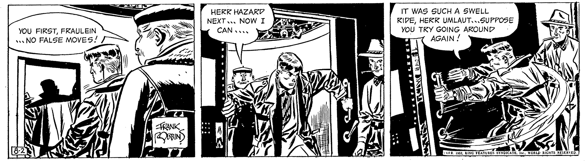 Illustration OCR: HERR HAZARD IT WAS SUCH A SWELL RIDEHERR UMLAUT...SUPPOSE YOU TRY GOING AROUND AGAIN ! NEXT... NOW I CAN.... YOU FIRSTFRAULEIN .. NO FALSE MOVES! FRINK LUL RWORL RICHTS RESERVED HERR HAZARD IT WAS SUCH A SWELL RIDEHERR UMLAUT...SUPPOSE YOU TRY GOING AROUND AGAIN ! NEXT... NOW I CAN.... YOU FIRSTFRAULEIN .. NO FALSE MOVES! FRINK LUL RKING TATURES BYNDICATE IWORL RICHTS RESERVED
