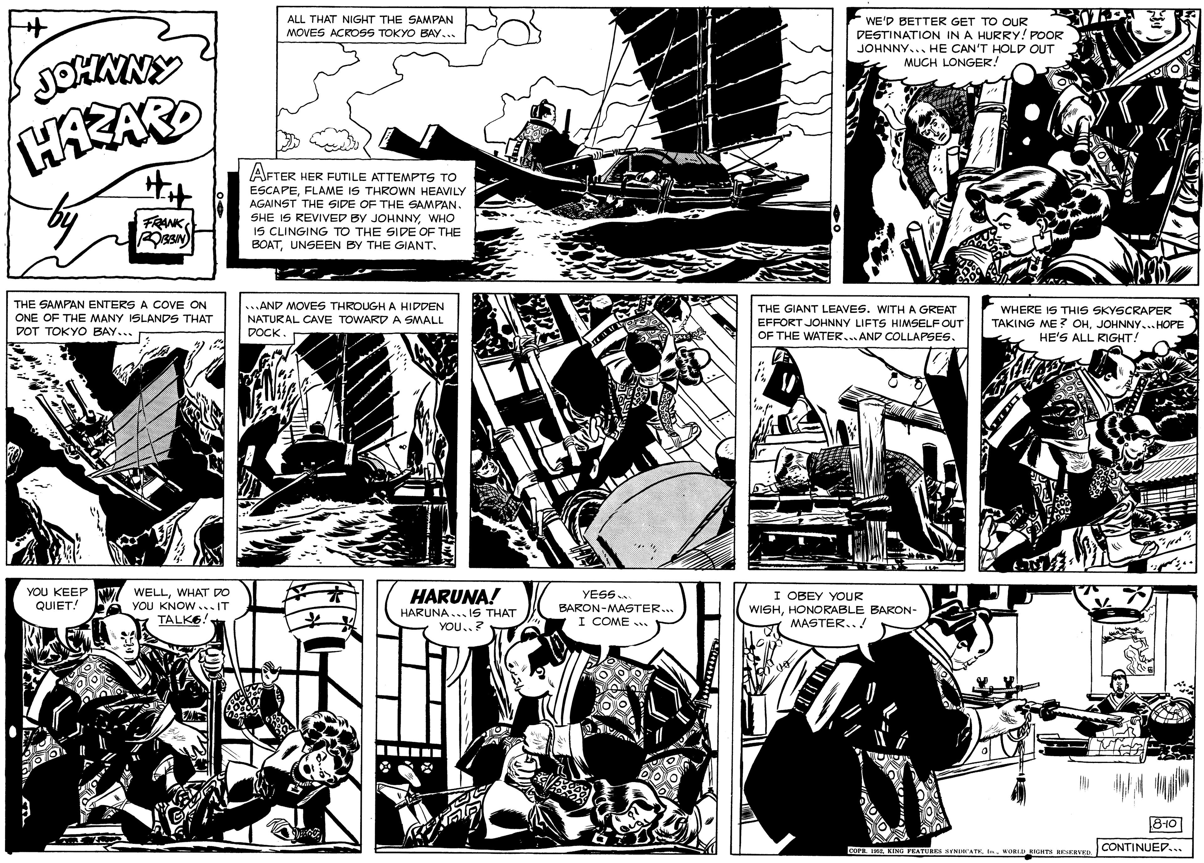 Art OCR: WE'D BETTER GET TO OUR DESTINATION IN A HURRY! POOR JOHNNY... HE CAN'T HOLD OUT MUCH LONGER! ALL THAT NIGHT THE SAMPAN MOVES ACROSS TOKYO BAY... JOHNNY HAZARD AFTER HER FUTILE ATTEMPTS TO ESCAPEFLAME IS THROWN HEAVILY AGAINST THE SIDE OF THE SAMPAN. SHE IS REVIVED BY JOHNNYWHO IS CLINGING TO THE SIDE OF THE BOATUNSEEN BY THE GIANT. FRANK THE SAMPAN ENTERS A COVE ON ONE OF THE MANY ISLANDS THAT DOT TOKYO BAY... ...AND MOVES THROUGH A HIDDEN NATURAL CAVE TOWARD A SMALL DOCK THE GIANT LEAVES. WITH A GREAT EFFORT JOHNNY LIFTS HIMSELF OUT OF THE WATER..AND COLLAPSES. WHERE IS THIS SKYSCRAPER TAKING ME? OHJOHNNY...HOPE HE'S ALL RIGHT! YOU KEEP QUIET! WELLWHAT DO YOU KNOW ...IT TALKO HARUNA! YESS. OBEY YOUR WISHHONORABLE BARON- MASTER..! BARON-MASTER.. HARUNA... IS THAT I COME .. YOU..? 810 COP IWIKIN PEATURES NENATK WORLGHT nvED. CONTINUED... WE'D BETTER GET TO OUR DESTINATION IN A HURRY! POOR JOHNNY... HE CAN'T HOLD OUT MUCH LONGER! ALL THAT NIGHT THE SAMPAN MOVES ACROSS TOKYO BAY... JOHNNY HAZARD AFTER HER FUTILE ATTEMPTS TO ESCAPEFLAME IS THROWN HEAVILY AGAINST THE SIDE OF THE SAMPAN. SHE IS REVIVED BY JOHNNYWHO IS CLINGING TO THE SIDE OF THE BOATUNSEEN BY THE GIANT. FRANK THE SAMPAN ENTERS A COVE ON ONE OF THE MANY ISLANDS THAT DOT TOKYO BAY... ...AND MOVES THROUGH A HIDDEN NATURAL CAVE TOWARD A SMALL DOCK THE GIANT LEAVES. WITH A GREAT EFFORT JOHNNY LIFTS HIMSELF OUT OF THE WATER..AND COLLAPSES. WHERE IS THIS SKYSCRAPER TAKING ME? OHJOHNNY...HOPE HE'S ALL RIGHT! YOU KEEP QUIET! WELLWHAT DO YOU KNOW ...IT TALKO HARUNA! YESS. OBEY YOUR WISHHONORABLE BARON- MASTER..! BARON-MASTER.. HARUNA... IS THAT I COME .. YOU..? 810 COP IWIKIN PEATURES NENATK WORLGHT nvED. CONTINUED...