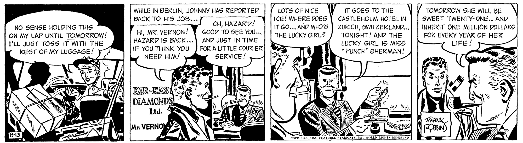 Font OCR: TOMORROW SHE WILL BE WHILE IN BERLINJOHNNY HAS REPORTED BACK TO HIS JOB... LOTS OF NICE IT GOES TO THE CASTLEHOLM HOTEL IN IT GO... AND WHO'S ZURICHSWITZERLAND... TONIGHT! AND THE LUCKY GIRL IS MISS "PUNCH" SHERMAN! ICE! WHERE POES SWEET TWENTY-ONE... AND OHHAZARD! NO SENSE HOLDING THIS INHERIT ONE MILLION DOLLAKS HIMR. VERNON! HAZARD IS BACK... IF YOU THINK YOU NEED HIM! GOOD TO SEE YOU... ON MY LAP UNTIL TOMORROW! I'LL JUST TOSS IT WITH THE REST OF MY LUGGAGE! THE LUCKY GIRL? FOR EVERY YEAR OF HER LIFE! AND JUST IN TIME FOR A LITTLE COURIER SERVICE! FAR-EAST DIAMONDS Mr. VERNO TRANK BIN) B-13 R AING FEATUR NINIKATKw LD RITS RESKALE TOMORROW SHE WILL BE WHILE IN BERLINJOHNNY HAS REPORTED BACK TO HIS JOB... LOTS OF NICE IT GOES TO THE CASTLEHOLM HOTEL IN IT GO... AND WHO'S ZURICHSWITZERLAND... TONIGHT! AND THE LUCKY GIRL IS MISS "PUNCH" SHERMAN! ICE! WHERE POES SWEET TWENTY-ONE... AND OHHAZARD! NO SENSE HOLDING THIS INHERIT ONE MILLION DOLLAKS HIMR. VERNON! HAZARD IS BACK... IF YOU THINK YOU NEED HIM! GOOD TO SEE YOU... ON MY LAP UNTIL TOMORROW! I'LL JUST TOSS IT WITH THE REST OF MY LUGGAGE! THE LUCKY GIRL? FOR EVERY YEAR OF HER LIFE! AND JUST IN TIME FOR A LITTLE COURIER SERVICE! FAR-EAST DIAMONDS Mr. VERNO TRANK BIN) B-13 R AING FEATUR NINIKATKw LD RITS RESKALE