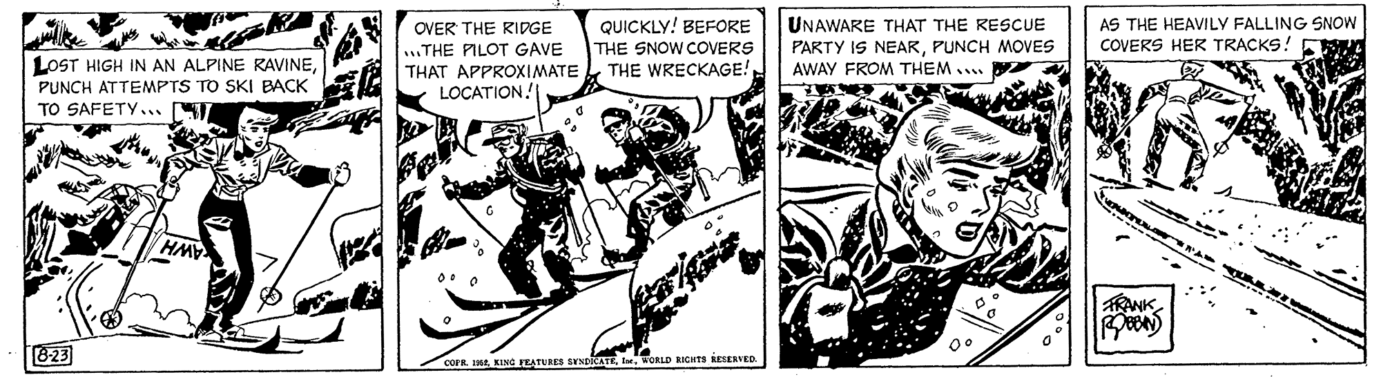 Parallel OCR: QUICKLY! BEFORE THE SNOW COVERS THE WRECKAGE! UNAWARE THAT THE RESCUE PARTY IS NEARPUNCH MOVES AWAY FROM THEM . AS THE HEAVILY FALLING SNOW COVERS HER TRACKS! OVER THE RIDGE LOST HIGH IN AN ALPINE RAVINEPUNCH ATTEMPTS TO SKI BACK TO SAFETY... ..THE PILOT GAVE THAT APPROXIMATE LOCATION! TRANK 823 COFR. 16WORLD RICHTS KESERVED. QUICKLY! BEFORE THE SNOW COVERS THE WRECKAGE! UNAWARE THAT THE RESCUE PARTY IS NEARPUNCH MOVES AWAY FROM THEM . AS THE HEAVILY FALLING SNOW COVERS HER TRACKS! OVER THE RIDGE LOST HIGH IN AN ALPINE RAVINEPUNCH ATTEMPTS TO SKI BACK TO SAFETY... ..THE PILOT GAVE THAT APPROXIMATE LOCATION! TRANK 823 COFR. 16KING FEATURES SYNDRATEWORLD RICHTS KESERVED.