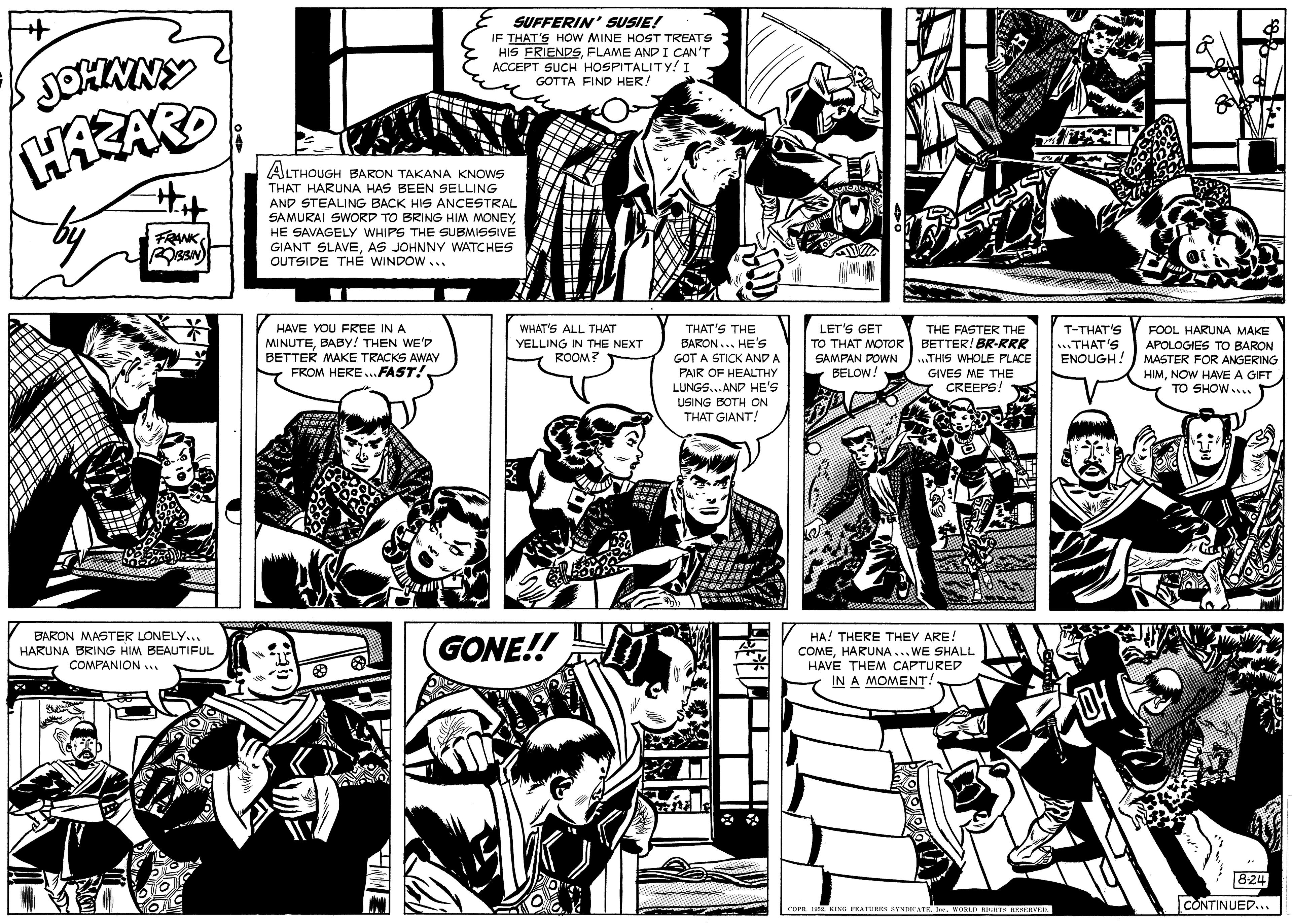 Line OCR: SUFFERIN' SUSIE! IF THAT'S HOW MINE HOST TREATS HIS FRIENDSFLAME AND I CAN'T ACCEPT SUCH HOSPITALITY! I GOTTA FIND HER! JOHNNY ALTHOUGH BARON TAKANA KNOWS THAT HARUNA HAS BEEN SELLING AND STEALING BACK HIS ANCESTRAL SAMURAI SWORD TO BRING HIM MONEYHE SAVAGELY WHIPS THE SUBMISSIVE FRANKAS JOHNNY WATCHES OUTSIDE THÉ WINDOW... HAVE YOU FREE IN A MINUTEBABY! THEN WE'p BETTER MAKE TRACKS AWAY FROM HERE ...FAST! WHAT'S ALL THAT YELLING IN THE NEXT ROOM? THAT'S THE BARON... HE'S THE FASTER THE TO THAT MOTOR BETTER! BR-RRR ..THIS WHOLE PLACE GIVES ME THE CREEPS! LET'S GET T-THAT'S .THAT'S ENOUGH! FOOL HARUNA MAKE APOLOGIES TOo BARON MASTER FOR ANGERING GOT A STICK AND A PAIR OF HEALTHY LUNGS..AND HE'S SAMPAN DOWN BELOW! HIMNOW HAVE A GIFT TO SHOW.... USING BOTH ON THAT GIANT! BARON MASTER LONELY.. GONE!! HA! THERE THEY ARE! HARUNA BRING HIM BEAUTIFUL. COMPANION .. COMEHARUNA...WE SHALL HAVE THEM CAPTURED IN A MOMENT! 824 CONTINUED... COPE. TL KING FEATUREN SVNIe ATKI WOND HT HERVE SUFFERIN' SUSIE! IF THAT'S HOW MINE HOST TREATS HIS FRIENDSFLAME AND I CAN'T ACCEPT SUCH HOSPITALITY! I GOTTA FIND HER! JOHNNY ALTHOUGH BARON TAKANA KNOWS THAT HARUNA HAS BEEN SELLING AND STEALING BACK HIS ANCESTRAL SAMURAI SWORD TO BRING HIM MONEYHE SAVAGELY WHIPS THE SUBMISSIVE FRANKGIANT SLAVEAS JOHNNY WATCHES OUTSIDE THÉ WINDOW... HAVE YOU FREE IN A MINUTEBABY! THEN WE'p BETTER MAKE TRACKS AWAY FROM HERE ...FAST! WHAT'S ALL THAT YELLING IN THE NEXT ROOM? THAT'S THE BARON... HE'S THE FASTER THE TO THAT MOTOR BETTER! BR-RRR ..THIS WHOLE PLACE GIVES ME THE CREEPS! LET'S GET T-THAT'S .THAT'S ENOUGH! FOOL HARUNA MAKE APOLOGIES TOo BARON MASTER FOR ANGERING GOT A STICK AND A PAIR OF HEALTHY LUNGS..AND HE'S SAMPAN DOWN BELOW! HIMNOW HAVE A GIFT TO SHOW.... USING BOTH ON THAT GIANT! BARON MASTER LONELY.. GONE!! HA! THERE THEY ARE! HARUNA BRING HIM BEAUTIFUL. COMPANION .. COMEHARUNA...WE SHALL HAVE THEM CAPTURED IN A MOMENT! 824 CONTINUED... COPE. TL KING FEATUREN SVNIe ATKI WOND HT HERVE