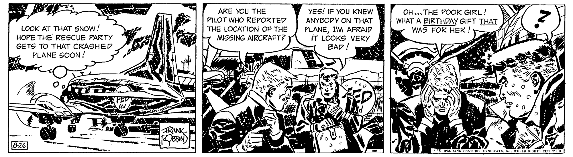 Line art OCR: OH. THE POOR GIRL! YES! IF YOU KNEW ANYBODY ON THAT ARE YOU THE PILOT WHO REPORTED THE LOCATION OF THE MISSING AIRCRAFT? LOOK AT THAT SNOW! HOPE THE RESCUE PARTY PLANEI'M AFRAID IT LOOKS VERY BAD! WHAT A BIRTHDAY GIFT THAT WAS FOR HER ! GETS TO THAT CRASHED PLANE SOON ! TRANK 826 TE INA KId TEATUREE YNDICATE. WORLU KIGHT REKATAD OH. THE POOR GIRL! YES! IF YOU KNEW ANYBODY ON THAT ARE YOU THE PILOT WHO REPORTED THE LOCATION OF THE MISSING AIRCRAFT? LOOK AT THAT SNOW! HOPE THE RESCUE PARTY PLANEI'M AFRAID IT LOOKS VERY BAD! WHAT A BIRTHDAY GIFT THAT WAS FOR HER ! GETS TO THAT CRASHED PLANE SOON ! TRANK 826 TE INA KId TEATUREE YNDICATE. WORLU KIGHT REKATAD