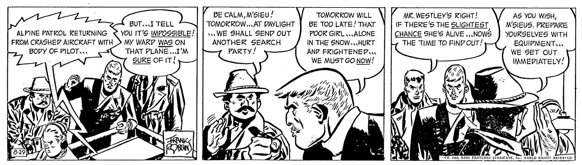 Black-and-white OCR: BE CALMM'SIEU! TOMORROW..AT DAYLIGHT ... WE SHALL SEND OUT ANOTHER SEARCH PARTY! TOMORROW WILL MR. WESTLEY'S RIGHT! IF THERE'S THE SLIGHTEST CHANCE SHE'S ALIVE ..NOWS THE TIME TO FIND OUT! AS YOU WISHM'SIEUS. PREPARE BUT...I TELL BE TOO LATE! THAT ALPINE PATROL RETURNING YOU IT'S IMPOSSIBLE! MY WARD WAS ON THAT PLANE.I'M SURE OF IT! POOR GIRL...ALONE IN THE SNOW...HURT AND FRIGHTENED... WE MUST GO NOW! YOURSELVES WITH FROM CRASHED AIRCRAFT WITH BODY OF PILOT... EQUIPMENT.. WE SET OUT IMMEDIATELY! FRAWK RIWa. KING FEATERES SYNDICATE. ler. WORLD RIGHTS KEEKVED BE CALMM'SIEU! TOMORROW..AT DAYLIGHT ... WE SHALL SEND OUT ANOTHER SEARCH PARTY! TOMORROW WILL MR. WESTLEY'S RIGHT! IF THERE'S THE SLIGHTEST CHANCE SHE'S ALIVE ..NOWS THE TIME TO FIND OUT! AS YOU WISHM'SIEUS. PREPARE BUT...I TELL BE TOO LATE! THAT ALPINE PATROL RETURNING YOU IT'S IMPOSSIBLE! MY WARD WAS ON THAT PLANE.I'M SURE OF IT! POOR GIRL...ALONE IN THE SNOW...HURT AND FRIGHTENED... WE MUST GO NOW! YOURSELVES WITH FROM CRASHED AIRCRAFT WITH BODY OF PILOT... EQUIPMENT.. WE SET OUT IMMEDIATELY! FRAWK RIWa. KING FEATERES SYNDICATE. ler. WORLD RIGHTS KEEKVED